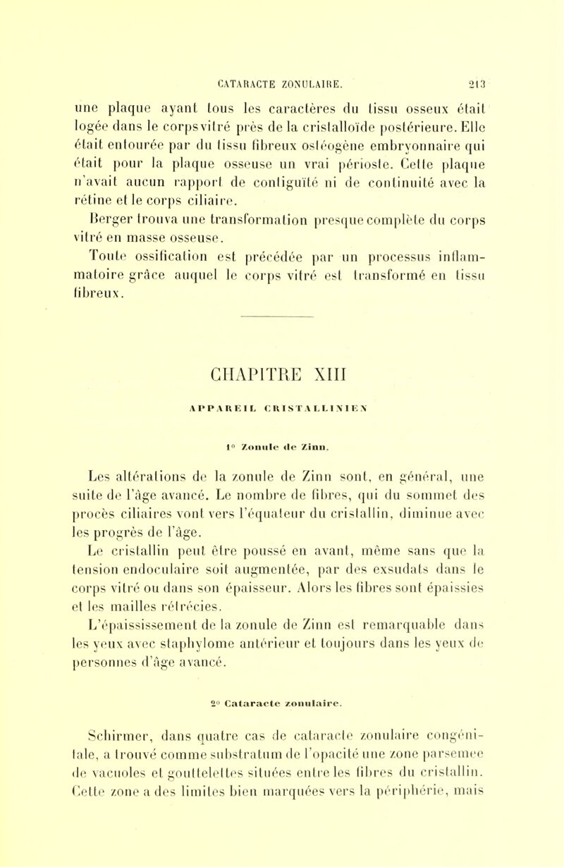 CATARACTE ZONULAIRE. une plaque ayant tous les caractères du tissu osseux était logée dans le corpsviiré près de la crislalloïde postérieure. Elle était entourée par du tissu fd^reux osléogène embryonnaire qui était pour la plaque osseuse un vrai périoste. Cette plaque n'avait aucun rapport de contiguïté ni de continuité avec la rétine et le corps ciliaire. Berger trouva une transformation presque complète du corps vitré en masse osseuse. Toute ossification est précédée par un processus inflam- matoire grâce auquel le corps vitré est transformé en tissu tiljreux. CHAPITRE XIII APPAREIL CRISTALLIMEX I Zoniilo lie Zinii. Les altérations de la zonule de Zinn sont, en général, une suite de l'âge avancé. Le nombre de fibres, qui du sommet des procès ciliaires vont vers l'équateur du cristallin, diminue avec les progrès de l'âge. Le cristallin peut être poussé en avant, même sans que la tension endoculaire soit augmentée, par des exsudats dans le corps vitré ou dans son épaisseur. Alors les fibres sont épaissies et les mailles réirécies. L'épaississement de la zonule de Zinn est remarquable dans les yeux avec stapbylome antérieur et toujours dans les yeux de personnes d'âge avancé. 2 Cataracte zoniilaire. Scbirmer, dans quatre cas de cataracte zonulaire congéni- tale, a trouvé comme substratum de l'opacité une zone parsemée de vacuoles et gouttelettes situées entre les libres du cristallin. Cette zone a des limites bien marquées vers la périphérie, mais