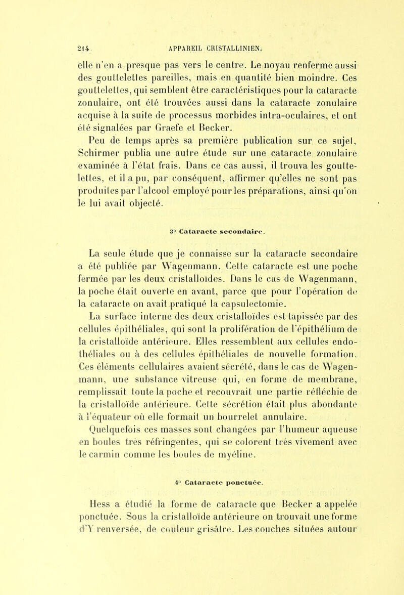 elle n'en a presque pas vers le centre. Le noyau renferme aussi des gouUeletles pareilles, mais en quantité bien moindre. Ces gouttelettes, qui semblent être caractéristiques pour la catai-acte zonulaire, ont été trouvées aussi dans la cataracte zonulaire acquise à la suite de processus morbides intra-oculaires, et ont été signalées par Graefe et Becker. Peu de temps après sa première publication sur ce sujel, Schirmer publia une autre étude sur une cataracte zonulaire examinée à l'état frais. Dans ce cas aussi, il trouva les goutte- lettes, et il a pu, par conséquent, atfirmer qu'elles ne sont pas produites par l'alcool employé pour les préparations, ainsi qu'on le lui avait objecté. 3° Cataracte secondaire. La seule étude que je connaisse sur la cataracte secondaire a été publiée par Wagenmann. Cette cataracte est une poche fermée par les deux cristalloïdes. Dans le cas de Wagenmann, la poche était ouverte en avant, parce que pour l'opération de la cataracte on avait pratiqué la capsulectoniie. La surface interne des deux cristalloïdes est tapissée par des cellules épithéliales, qui sont la prolifération de l'épithélium de la cristalloïde antérieure. Elles ressemblent aux cellules endo- théliales ou à des cellules épithéliales de nouvelle formation. Ces éléments cellulaires avaient sécrété, dans le cas de Wagen- mann, une substance vitreuse qui, en forme de membrane, remplissait toute la poche et recouvrait une partie réfléchie de la cristalloïde antérieure. Celte sécrétion était plus abondante à l'équateur où elle formait un bourrelet annulaire. Quelquefois ces masses sont changées par l'humeur aqueuse en boules très réfringentes, qui se colorent très vivement avec le carmin comme les boules de myéline. 4° Cataracte ponctuée. Hess a étudié la forme de cataracte que Becker a appelée ponctuée. Sous la cristalloïde antérieure on trouvait une forme d'Y renversée, de couleur grisâtre. Les couches situées autour