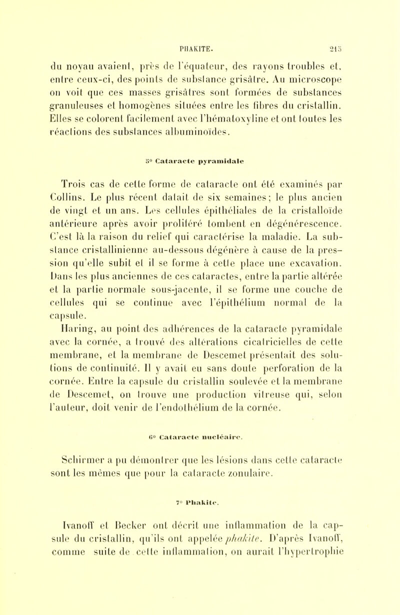 PIIAKITE. 213 du noyau avaient, près de l'équateur, des layons troubles et. entre ceux-ci, des points de substance grisâtre. Au microscope on voit que ces masses grisâtres sont tormées de substances granuleuses et liomogènes situées entre les tiljres du cristallin. Elles se colorent facilement avec l'iiématoxyline et ont toutes les réactions des substances albuminoïdes. s» Cataracte pyramidale Trois cas de cette forme de cataracte ont été examinés par Collins. Le plus récent datait de six semaines; le plus ancien de vingt et un ans. Les cellules épithéliales de la cristalloide antérieure après avoir prolitéré tombent en dégénérescence. C'est là la raison du relief qui caractérise la maladie. La sub- stance cristallinienne au-dessous dégénère à cause de la pres- sion qu'elle subit et il se forme à cette place une excavation. iJans les plus anciennes de ces cataractes, entre la partie altérée et la partie normale sous-jacente, il se forme une coucbe de cellules qui se continue avec l'épithélium normal de la capsule. Haring, au point des adbérences de la cataracte pyramidale avec la cornée, a trouvé des altérations cicatricielles de cette membrane, et la membrane de Descemel présentait des solu- tions de continuité. 11 y avait eu sans doute perforation de la cornée. Entre la capsule du ci-istallin soulevée et la membrane de Descemet, on trouve une production vitreuse qui, selon l'auteur, doit venir de l'endotbélium de la cornée. fi Cataracte nucléaire. Scbirmer a pu démontrer que les lésions dans cette cataracte sont les mêmes que pour la cataracte zonulaire. 7» Pliakite. Ivanoff et iiecker ont décrit uue inflammation de la cap- sule du cristallin, qu'ils ont appelée phahiie. D'après Ivanofi', comme suite de cette intlummation, on aurait l'iiypertropbie