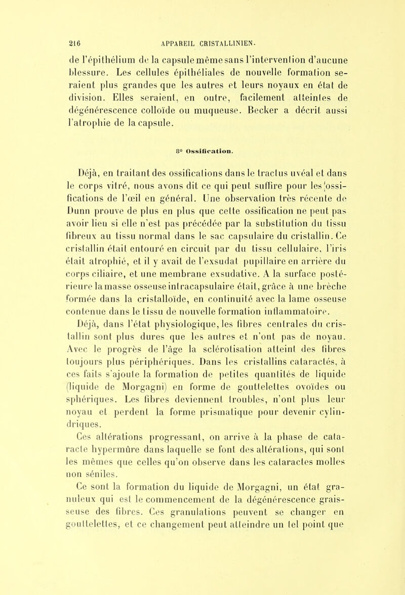 de l'épithélium delà capsule même sans l'intervenlion d'aucune blessure. Les cellules épilhéliales de nouvelle formation se- raient plus grandes que les autres et leurs noyaux en état de division. Elles seraient, en outre, facilement atteintes de dégénérescence colloïde ou muqueuse. Becker a décrit aussi l'atropliie de la capsule. 8° OssiGcation. Déjà, en traitant des ossifications dans le trac!us uvéal et dans le corps vitré, nous avons dit ce qui peut suffire pour lesjossi- fications de l'œil en général. Une observation très récente de Dunn prouve de plus en plus que cette ossification ne peut pas avoir lieu si elle n'est pas précédée par la substitution du tissu fibreux au tissu normal dans le sac capsulaire du cristallin. Ce cristallin était entouré en circuit par du tissu cellulaire, l'iris était atrophié, et il y avait de l'exsudat pupillaire en arrière du corps ciliaire, et une membrane exsudative. A la surface posté- rieure la masse osseuse intracapsulaire était, grâce à une brèche formée dans la cristalloïde, en continuité avec la lame osseuse contenue dans le tissu de nouvelle formation inflammatoire. Déjà, dans l'état physiologique, les fibres centrales du cris- tallin sont plus dures que les autres et n'ont pas de noyau. Avec le pi'ogrès de l'âge la sclérotisalion atteint des fibres toujours plus périphériques. Dans les cristallins cataractés, à ces faits s'ajoute la formation de petites quantités de liquide (liquide de Morgagni) en forme de gouttelettes ovoïdes ou spliériques. Les fibres deviennent troubles, n'ont plus leur noyau et perdent la forme prismatique pour devenir cylin- driques. Ces altérations progressant, on arrive à la phase de cata- racte hypermûre dans laquelle se font des altérations, qui sont les mêmes que celles qu'on observe dans les cataractes molles non séniles. Ce sont la formation du liquide de Morgagni, un état gra- nuleux qui est le commencement de la dégénérescence grais- seuse des fibres. Ces granulations peuvent se changer en gouttelettes, et ce changement peut atteindre un tel point que