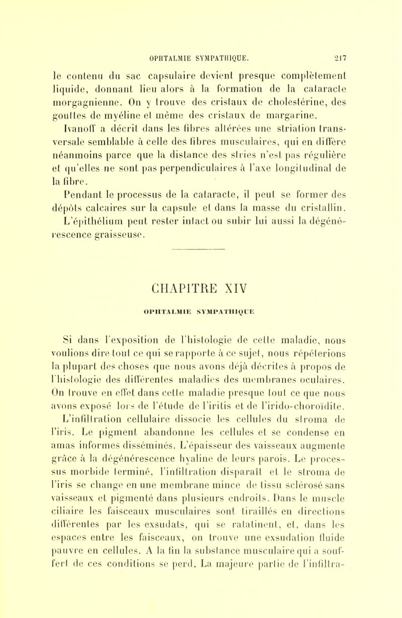 le contenu du sac capsulaire devient presque complètement liquide, donnant lieu alors à la formation de la calaracle morgagniennc. On y trouve des cristaux de cholestérine, des goultes de myéline el même des cristaux de margarine. Ivanotî a décrit dans les fil)res altérées une strialion trans- versale semblable à celle des tibres musculaires, qui en diffère néanmoins parce que la distance des siries n'est pas régulière et qu'elles ne sont pas perpendiculaires à l'axe longiiudinal de la fibre. Pendant le processus de la cataracte, il peut se former des dépôts calcaires sur la capsule et dans la masse du cristallin. L'épitliélium peut rester inlactou subir lui aussi la dégéné- rescence graisseuse. CHAPITRE XIV OPHTALMIE SYMPATHIQUE Si dans l'exposition de Tliistologie de cette maladie, nous voulions dire tout ce qui se rapporte à ce sujet, nous répéterions la plu])art des choses que nous avons déjà décrites à propos de riiislologie des différentes maladies des membranes oculaires. On Irouve en effet dans cetle maladie presque tout ce que nous avons exposé loi s de l'étude de l'iritis et de l'irido-cboroïdite. L'infillration cellulaire dissocie les cellules du siroma de l'iris. Le pigment abandonne les cellules et se condense en amas informes disséminés. L'épaisseur des vaisseaux augmente grâce à la dégénérescence hyaline de leurs parois. Le jjroces- sus morbide terminé, l'inliltration disparaît et le stroma de l'iris se change en une membrane mince de tissu sclérosé sans vaisseaux et pigmenté dans plusieurs endroits. Dans le muscle ciliaire les faisceaux musculaires sont tiraillés en directions différentes par les exsudats, (jui se ralatincnt, et, dans les espaces entre les faisceaux, on trouve une exsudation fluide pauvre en cellules. A la fin la subslance musculaire qui a souf- fert de ces conditions se perd. La majeure parlie de l'infiltra-