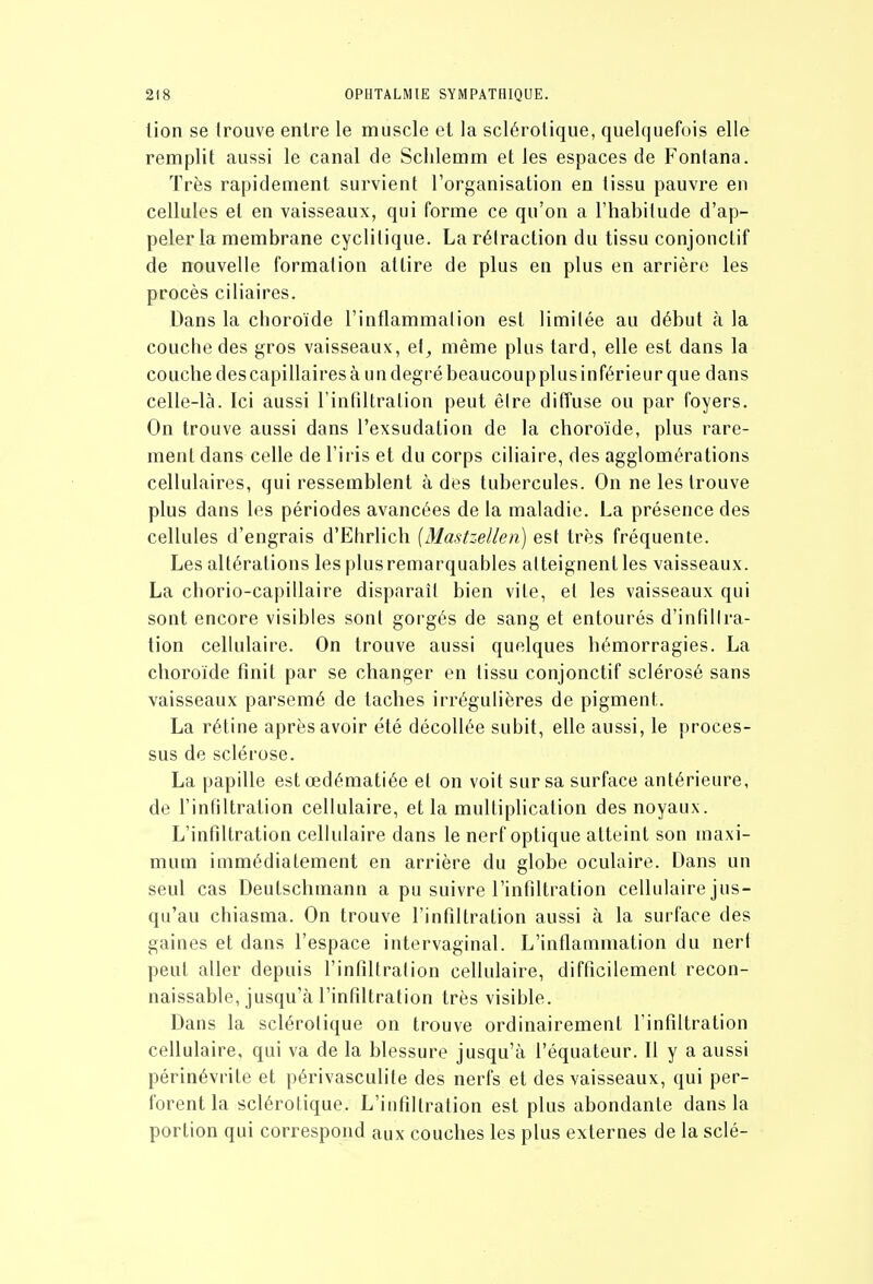 lion se trouve entre le muscle et la sclérotique, quelquefois elle remplit aussi le canal de Sclilemm et les espaces de Fontana. Très rapidement survient l'organisation en tissu pauvre en cellules et en vaisseaux, qui forme ce qu'on a l'habitude d'ap- peler la membrane cyclitique. La rétraction du tissu conjonctif de nouvelle formation attire de plus en plus en arrière les procès ciliaires. Dans la choroïde l'inflammation est limitée au début à la couche des gros vaisseaux, el, même plus tard, elle est dans la couche des capillaires à un degré beaucoup plus inférieur que dans celle-là. Ici aussi rinfiltralion peut êire diffuse ou par foyers. On trouve aussi dans l'exsudation de la choroïde, plus rare- ment dans celle de l'iris et du corps ciliaire, des agglomérations cellulaires, qui ressemblent à des tubercules. On ne les trouve plus dans les périodes avancées de la maladie. La présence des cellules d'engrais d'Ehrlich [Mastzellen) est très fréquente. Les altérations les plus remarquables atteignent les vaisseaux. La chorio-capillaire disparaît bien vite, et les vaisseaux qui sont encore visibles sont gorgés de sang et entourés d'infîllra- tion cellulaire. On trouve aussi quelques hémorragies. La choroïde finit par se changer en tissu conjonctif sclérosé sans vaisseaux parsemé de taches irrégulières de pigment. La rétine après avoir été décollée subit, elle aussi, le proces- sus de sclérose. La papille estœdématiée et on voit sur sa surface antérieure, de l'infiltration cellulaire, et la multiplication des noyaux. L'infiltration cellulaire dans le nerf optique atteint son maxi- mum immédiatement en arrière du globe oculaire. Dans un seul cas Deutschmann a pu suivre l'infiltration cellulaire jus- qu'au chiasma. On trouve l'infiltration aussi à la surface des gaines et dans l'espace intervaginal. L'inflammation du nerf peut aller depuis l'infiltration cellulaire, difficilement recon- naissable, jusqu'à l'infiltration très visible. Dans la sclérotique on trouve ordinairement l'infiltration cellulaire, qui va de la blessure jusqu'à l'équateur. Il y a aussi périnévrite et périvasculile des nerfs et des vaisseaux, qui per- forent la sclérotique. L'infiltration est plus abondante dans la portion qui correspond aux couches les plus externes de la scié-