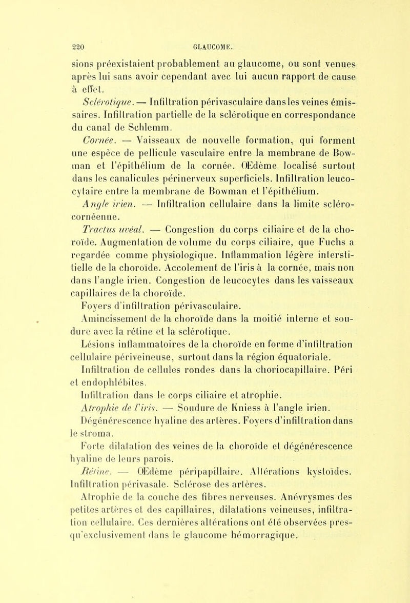 sions préexistaient probablement au glaucome, ou sont venues après lui sans avoir cependant avec lui aucun rapport de cause à effet. Sclérotique.— Infiltration périvasculaire dansles veines émis- saires. Infiltration partielle de la sclérotique en correspondance du canal de Sclilemm. Cornée. — Vaisseaux de nouvelle formation, qui forment une espèce de pellicule vasculaire entre la membrane de Bow- man et l'épilliélium de la cornée. OEdème localisé surtout dans les canalicules périnerveux superficiels. Infiltration leuco- cytaire entre la membrane de Bowman et l'épithélium. Angle /rien. — Infiltration cellulaire dans la limite scléro- cornéenne. Tractus uvéal. — Congestion du corps ciliaire et de la cho- roïde, Augmenlation de volume du corps ciliaire, que Fuchs a regardée comme physiologique. Inflammalion légère inlersti- lielle de la choroïde. Accolement de l'iris à la cornée, mais non dans l'angle irien. Congestion de leucocytes dans les vaisseaux capillaires de la choroïde. Foyers d'infillration périvasculaire, AmincissemenI de la choroïde dans la moitié interne et sou- dure avec la rétine et la sclérotique. Lésions inflammatoires de la choroïde en forme d'infiltration cellulaire périveineuse, surtout dans la région équatoriale. Infiltration de cellules rondes dans la choriocapillaire. Péri et endophlébites. Infiltration dans le corps ciliaire et atrophie. Atrophie de Viris. — Soudure de Kniess à l'angle irien. Dégénérescence liyaline des artères. Foyers d'infillration dans le stroma. Forte dilatation des veines de la choroïde et dégénérescence hyaline de leurs parois. Réiine. — OEdème péripapillaire. Altérations kystoïdes. Infiltration périvasale. Sclérose des artères. Atrophie de la couche des fibres nerveuses. Anévrysmes des petites artères et des capillaires, dilatations veineuses, infiltra- tion cellulaire. Ces dernières altérations ont été observées pres- qu'exclusivement dans le glaucome hémorragique.