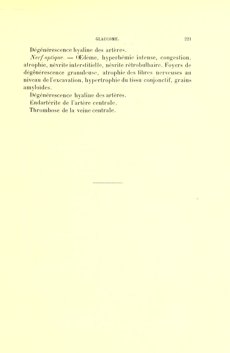 Dégénérescence hyaline des artères. Nerf optique. — OEdème, hyperliémie intense, congestion, airophie, névrite interstitielle, névrite rétrobulbaire. Foyers de dégénérescence granuleuse, atrophie des tibres nerveuses au niveau de l'excavation, hypertrophie du tissu conjonclit', grains amyloïdcs. Dégénérescence hyaline des artères. Endartérite de l'artère centrale. Thrombose de la veine centrale.