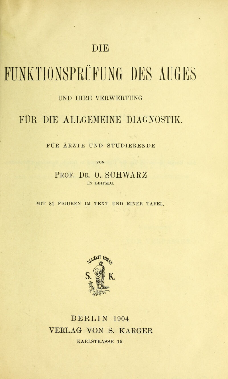 DIE FUNKTIONSPRÜFUNG DES AUGES UND IHEE VERWERTUNG FÜR DIE ALLGEMEINE DIAGNOSTIK. FÜR ÄRZTE UND STUDIERENDE VON Prof. Dr. 0. SCHWAKZ IN LEIPZIG. MIT 81 FIGUEEN IM TEXT UND EINER TAFEL. S. Ii K. BEELIN 1904 VEELAG VON S. EAEGEE KARLSTRASSE 15.