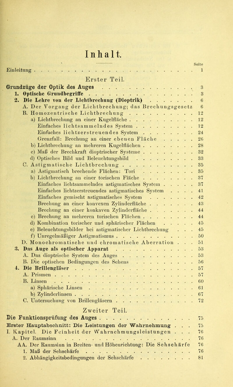 Inhalt. Seite Einleitung 1 Erster Teil. Grundzüge der Optik des Auges 3 1. Optische Grundbegriffe 3 2. Die Lehre von der Lichtbrechung- (Dioptrik) 6 A. Der Vorgang der Lichtbrechung; das Brechungsgesetz 6 B. Homozentrische Lichtbrechung 12 a) Lichtbrechung an einer Kugelfläche 12 Einfaches lichtsammelndes System 12 Einfaches lichtzerstreuendes System 24 Grenzfall: Brechung an einer ebenenFläche 26 b) Lichtbrechung an mehreren Kugelflächen 28 c) Maß der Brechkraft dioptrischer Systeme 32 d) Optisches Bild und Beleuchtungsbild 33 C. Astigmatische Lichtbrechung 35 a) Astigmatisch brechende Flächen: Tori 35 b) Lichtbrechung an einer torischen Fläche 37 Einfaches lichtsammelndes astigmatisches System 37 Einfaches lichtzerstreuendes astigmatisches System . . . . 41 Einfaches gemischt astigmatisches System 42 Brechung an einer konvexen Zylinderfläche 43 Brechung an einer konkaven Zylinderfläche 44 c) Brechung an mehreren torischen Flächen 44 d) Kombination torischer und sphärischer Flächen 45 e) Beleuchtungsbilder bei astigmatischer Lichtbrechung ... 45 f) Unregelmäßiger Astigmatismus 50 D. Monochromatische und chromatische Aberration ... 51 3. Das Aug-e als optischer Apparat . 53 A. Das dioptrische System des Auges 53 B. Die optischen Bedingungen des Sehens 56 4. Die Brillengläser ... 57 A. Prismen 57 B. Linsen 60 a) Sphärische Linsen 61 b) Zylinderlinsen . 67 C. Untersuchung von Brillengläsern 72 Zweiter Teil. Die Funktionsprüfung des Auges 75 Erster Hauptabschnitt: Die Leistungen der Wahrnehmung ... 75 I. Kapitel. Die Feinheit der Wahrnehmungsleistungen . . . 76 A. Der Eaumsinn 76 AA.. Der Raumsinn in Breiten- und Höhenrichtung: Die Sehschärfe 76 1. Maß der Sehschärfe 76 2. Abhängigkeitsbedingungen der Sehschärfe 81