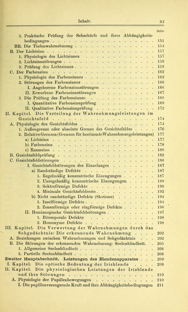 Seite 3. Praktische Prüfung der Sehschärfe und ihrer Abhängigkeits- bedingungen 151 BB. Die Tiefenwahrnehmung 154 B. Der Lichtsinn . . 157 1. Physiologie des Lichtsinnes 157 2. Lichtsinnstörungen . . 159 3. Prüfung des Lichtsinnes 159 C. Der Farbensinn 162 1. Physiologie des Farbensinnes 162 2. Störungen des Farbensinnes 166 I. Angeborene Farbensinnstörungen 166 II. Erworbene Farbensinnstörungen 167 3. Die Prüfung des Farbensinnes 168 I. Quantitative Farbensinnprüfung 169 II. Qualitative Farbensinnprüfung 172 II. Kapitel. Die Verteilung der Wahrnehmungsleistungen im Gesichtsfeld 174 A. Physiologie des Gesichtsfeldes 174 1. Außengrenze oder absolute Grenze des Gesichtsfeldes .... 176 2. Relative Grenzen (Grenzen für bestimmteWahrnehmungsleistungen) 177 a) Lichtsinn 177 b) Farbensinn 178 c) Raumsinn 180 B. Gesichtsfeldprüfung 182 C. Gesichtsfeldstörungen 186 I. Gesichtsfeldstörungen des Einzelauges 187 a) Randständige Defekte 187 1. Regelmäßig konzentrische Einengungen 187 2. Unregelmäßig konzentrische Einengungen ..... 188 3. Sektorförmige Defekte 190 4. Minimale Gesichtsfeldreste 192 b) Nicht randständige Defekte (Skotome) 194 1. Inselförmige Defekte 194 2. Zonenförmige oder ringförmige Defekte 196 II. Hemianopische Gesichtsfeldstörungen 197 1. Bitemporale Defekte 198 2. Homonyme Defekte 198 III. Kapitel. Die Verwertung der Wahrnehmungen durch das Sehgedächtnis: Die erkennende Wahrnehmung . . . . 202 A. Beziehungen zwischen Wahrnehmungen und Sehgedächtnis . . . 202 B. Die Störungen der erkennenden Wahrnehmung: Seelenblindheit. . 205 1. Allgemeine Seelenblindheit 206 2. Partielle Seelenblindheit 208 Zweiter Hauptabschnitt. Leistungen des Blendenapparates . . . 209 I. Kapitel. Die optische Bedeutung der Irisblende .... 209 II. Kapitel. Die physiologischen Leistungen der Irisblende und ihre Störungen 210 A. Physiologie der Pupillenbewegungen 210 I. Die pupillenverengernde Kraft und ihre Abhängigkeitsbedingungen 211