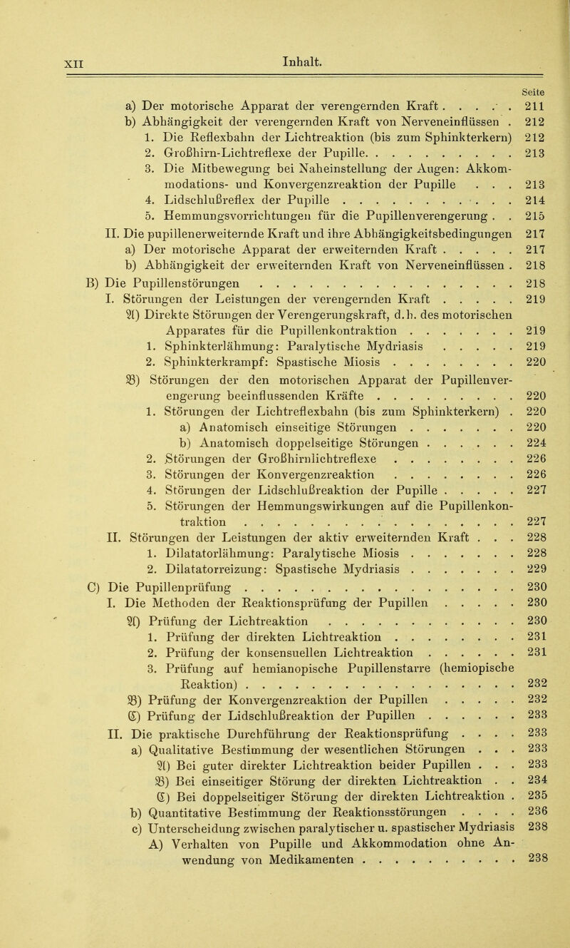 Seite a) Der motorische Apparat der verengernden Kraft 211 b) Abhängigkeit der verengernden Kraft von Nerveneinflüssen . 212 1. Die Reflexbahn der Lichtreaktion (bis zum Sphinkterkern) 212 2. Großhirn-Lichtreflexe der Pupille. 213 3. Die Mitbewegung bei Naheinstellung der Augen: Akkom- modations- und Konvergenzreaktion der Pupille . . . 213 4. Lidschlußreflex der Pupille 214 5. Hemmungsvorrichtungen für die Pupillenverengerung . . 215 IL Die pupillenerweiternde Kraft und ihre Abhängigkeitsbedingungen 217 a) Der motorische Apparat der erweiternden Kraft 217 b) Abhängigkeit der erweiternden Kraft von Nerveneinflüssen . 218 B) Die Pupillen Störungen 218 I. Störungen der Leistungen der verengernden Kraft 219 31) Direkte Störungen der Verengerungskraft, d.h. des motorischen Apparates für die Pupillenkontraktion 219 1. Sphinkterlähmung: Paralytische Mydriasis 219 2. Sphinkterkrampf: Spastische Miosis 220 25) Störungen der den motorischen Apparat der Pupillenver- engerung beeinflussenden Kräfte 220 1. Störungen der Lichtreflexbahn (bis zum Sphinkterkern) . 220 a) Anatomisch einseitige Störungen 220 b) Anatomisch doppelseitige Störungen . . . . . . 224 2. .Störungen der Großhirnlichtreflexe 226 3. Störungen der Konvergenzreaktion 226 4. Störungen der Lidschlußreaktion der Pupille 227 5. Störungen der Hemmungswirkungen auf die Pupillenkon- traktion 227 II. Störungen der Leistungen der aktiv erweiternden Kraft . . . 228 1. Dilatatorlähmung: Paralytische Miosis 228 2. Dilatatorreizung: Spastische Mydriasis 229 C) Die Pupillenprüfung 230 I. Die Methoden der Reaktionsprüfung der Pupillen ..... 230 3t) Prüfung der Lichtreaktion 230 1. Prüfung der direkten Lichtreaktion 231 2. Prüfung der konsensuellen Lichtreaktion 231 3. Prüfung auf hemianopische Pupillenstarre (hemiopiscbe Reaktion) 232 93) Prüfung der Konvergenzreaktion der Pupillen 232 (£) Prüfung der Lidschlußreaktion der Pupillen 233 II. Die praktische Durchführung der Reaktionsprüfung .... 233 a) Qualitative Bestimmung der wesentlichen Störungen . . . 233 31) Bei guter direkter Lichtreaktion beider Pupillen . . . 233 23) Bei einseitiger Störung der direkten Lichtreaktion . . 234 (£) Bei doppelseitiger Störung der direkten Lichtreaktion . 235 b) Quantitative Bestimmung der Reaktionsstörungen .... 236 c) Unterscheidung zwischen paralytischer u. spastischer Mydriasis 238 A) Verhalten von Pupille und Akkommodation ohne An- wendung von Medikamenten 238