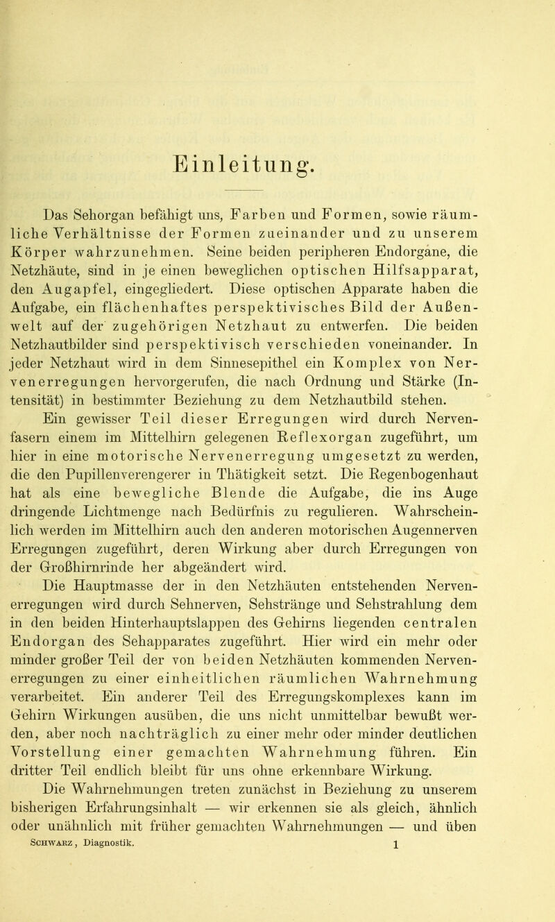 Einleitung. Das Sehorgan befähigt uns, Farben und Formen, sowie räum- liche Verhältnisse der Formen zueinander und zu unserem Körper wahrzunehmen. Seine beiden peripheren Endorgane, die Netzhäute, sind in je einen beweglichen optischen Hilfsapparat, den Augapfel, eingegliedert. Diese optischen Apparate haben die Aufgabe, ein flächenhaftes perspektivisches Bild der Außen- welt auf der zugehörigen Netzhaut zu entwerfen. Die beiden Netzhautbilder sind perspektivisch verschieden voneinander. In jeder Netzhaut wird in dem Sinnesepithel ein Komplex von Ner- venerregungen hervorgerufen, die nach Ordnung und Stärke (In- tensität) in bestimmter Beziehung zu dem Netzhautbild stehen. Ein gewisser Teil dieser Erregungen wird durch Nerven- fasern einem im Mittelhirn gelegenen Reflexorgan zugeführt, um hier in eine motorische Nervenerregung umgesetzt zu werden, die den Pupillenverengerer in Thätigkeit setzt. Die Regenbogenhaut hat als eine bewegliche Blende die Aufgabe, die ins Auge dringende Lichtmenge nach Bedürfnis zu regulieren. Wahrschein- lich werden im Mittelhirn auch den anderen motorischen Augennerven Erregungen zugeführt, deren Wirkung aber durch Erregungen von der Großhirnrinde her abgeändert wird. Die Hauptmasse der in den Netzhäuten entstehenden Nerven- erregungen wird durch Sehnerven, Sehstränge und Sehstrahlung dem in den beiden Hinterhauptslappen des Gehirns liegenden centralen Endorgan des Sehapparates zugeführt. Hier wird ein mehr oder minder großer Teil der von beiden Netzhäuten kommenden Nerven- erregungen zu einer einheitlichen räumlichen Wahrnehmung verarbeitet. Ein anderer Teil des Erregungskomplexes kann im Gehirn Wirkungen ausüben, die uns nicht unmittelbar bewußt wer- den, aber noch nachträglich zu einer mehr oder minder deutlichen Vorstellung einer gemachten Wahrnehmung führen. Ein dritter Teil endlich bleibt für uns ohne erkennbare Wirkung. Die Wahrnehmungen treten zunächst in Beziehung zu unserem bisherigen Erfahrungsinhalt — wir erkennen sie als gleich, ähnlich oder unähnlich mit früher gemachten Wahrnehmungen — und üben