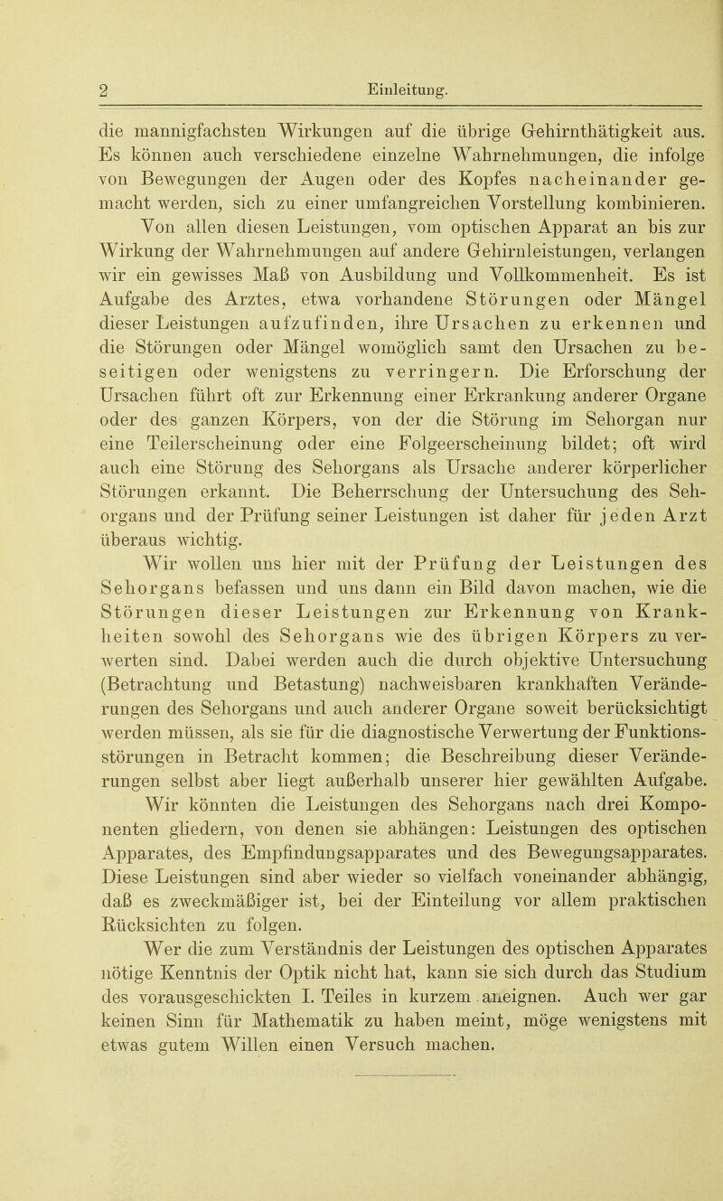 die mannigfachsten Wirkungen auf die übrige Grehirnthätigkeit aus. Es können auch verschiedene einzelne Wahrnehmungen, die infolge von Bewegungen der Augen oder des Kopfes nacheinander ge- macht werden, sich zu einer umfangreichen Vorstellung kombinieren. Von allen diesen Leistungen, vom optischen Apparat an bis zur Wirkung der Wahrnehmungen auf andere Gehirnleistungen, verlangen wir ein gewisses Maß von Ausbildung und Vollkommenheit. Es ist Aufgabe des Arztes, etwa vorhandene Störungen oder Mängel dieser Leistungen aufzufinden, ihre Ursachen zu erkennen und die Störungen oder Mängel womöglich samt den Ursachen zu be- seitigen oder wenigstens zu verringern. Die Erforschung der Ursachen führt oft zur Erkennung einer Erkrankung anderer Organe oder des ganzen Körpers, von der die Störung im Sehorgan nur eine Teilerscheinung oder eine Folgeerscheinung bildet; oft wird auch eine Störung des Sehorgans als Ursache anderer körperlicher Störungen erkannt. Die Beherrschung der Untersuchung des Seh- organs und der Prüfung seiner Leistungen ist daher für jeden Arzt überaus wichtig. Wir wollen uns hier mit der Prüfung der Leistungen des Sehorgans befassen und uns dann ein Bild davon machen, wie die Störungen dieser Leistungen zur Erkennung von Krank- heiten sowohl des Sehorgans wie des übrigen Körpers zu ver- werten sind. Dabei werden auch die durch objektive Untersuchung (Betrachtung und Betastung) nachweisbaren krankhaften Verände- rungen des Sehorgans und auch anderer Organe soweit berücksichtigt werden müssen, als sie für die diagnostische Verwertung der Funktions- störungen in Betracht kommen; die Beschreibung dieser Verände- rungen selbst aber liegt außerhalb unserer hier gewählten Aufgabe. Wir könnten die Leistungen des Sehorgans nach drei Kompo- nenten gliedern, von denen sie abhängen: Leistungen des optischen Apparates, des Empfindungsapparates und des Bewegungsapparates. Diese Leistungen sind aber wieder so vielfach voneinander abhängig, daß es zweckmäßiger ist, bei der Einteilung vor allem praktischen Rücksichten zu folgen. Wer die zum Verständnis der Leistungen des optischen Apparates nötige Kenntnis der Optik nicht hat, kann sie sich durch das Studium des vorausgeschickten I. Teiles in kurzem. aneignen. Auch wer gar keinen Sinn für Mathematik zu haben meint, möge wenigstens mit etwas gutem Willen einen Versuch machen.