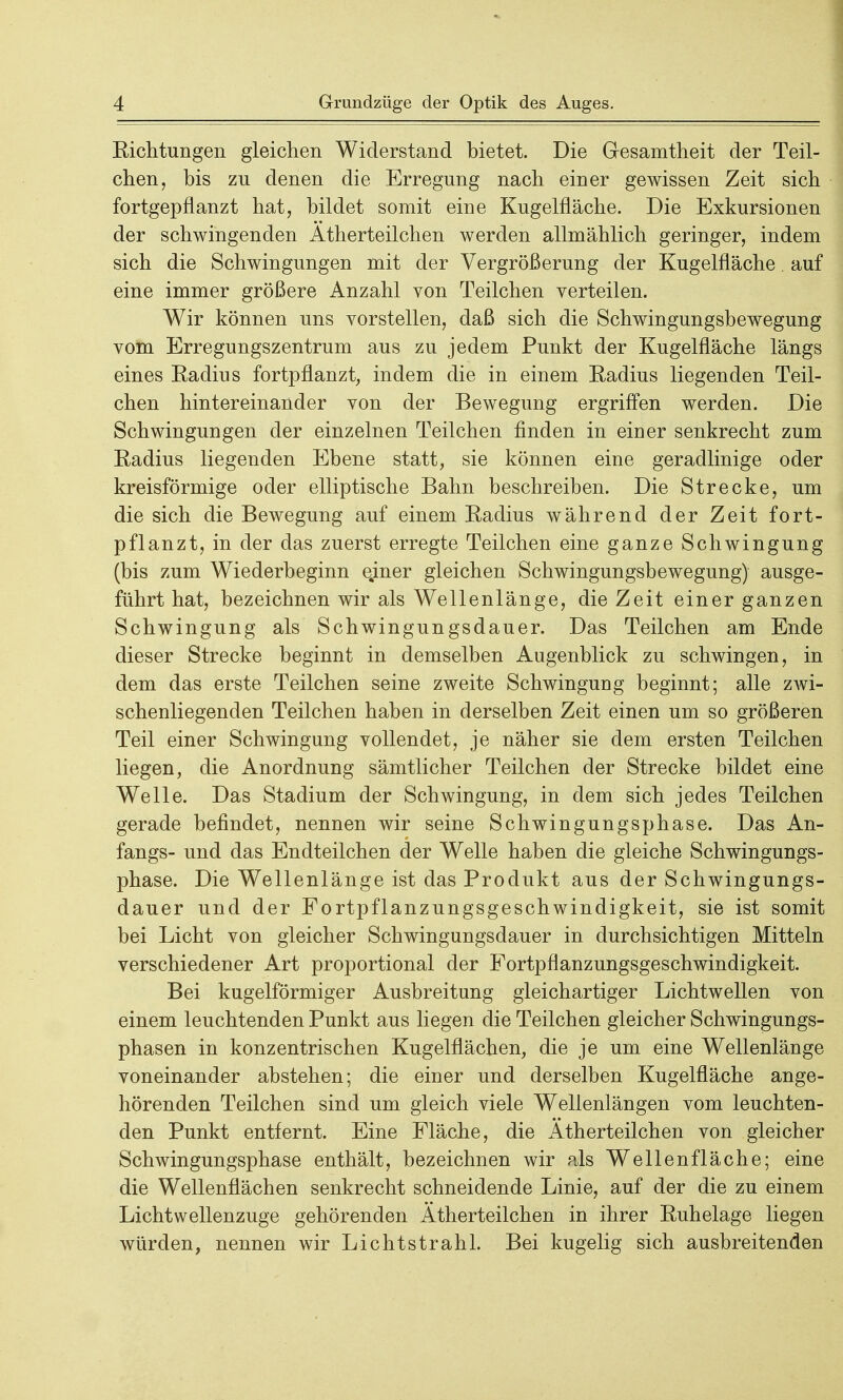 Richtungen gleichen Widerstand bietet. Die Gesamtheit der Teil- chen, bis zu denen die Erregung nach einer gewissen Zeit sich fortgepflanzt hat, bildet somit eine Kugelfläche. Die Exkursionen der schwingenden Ätherteilchen werden allmählich geringer, indem sich die Schwingungen mit der Vergrößerung der Kugelfläche. auf eine immer größere Anzahl von Teilchen verteilen. Wir können uns vorstellen, daß sich die Schwingungsbewegung vom Erregungszentrum aus zu jedem Punkt der Kugelfläche längs eines Radius fortpflanzt, indem die in einem Radius liegenden Teil- chen hintereinander von der Bewegung ergriffen werden. Die Schwingungen der einzelnen Teilchen finden in einer senkrecht zum Radius liegenden Ebene statt, sie können eine geradlinige oder kreisförmige oder elliptische Bahn beschreiben. Die Strecke, um die sich die Bewegung auf einem Radius während der Zeit fort- pflanzt, in der das zuerst erregte Teilchen eine ganze Schwingung (bis zum Wiederbeginn ejner gleichen Schwingungsbewegung) ausge- führt hat, bezeichnen wir als Wellenlänge, die Zeit einer ganzen Schwingung als Schwingungsdauer. Das Teilchen am Ende dieser Strecke beginnt in demselben Augenblick zu schwingen, in dem das erste Teilchen seine zweite Schwingung beginnt; alle ZAvi- schenliegenden Teilchen haben in derselben Zeit einen um so größeren Teil einer Schwingung vollendet, je näher sie dem ersten Teilchen liegen, die Anordnung sämtlicher Teilchen der Strecke bildet eine Welle. Das Stadium der Schwingung, in dem sich jedes Teilchen gerade befindet, nennen wir seine Schwingungsphase. Das An- fangs- und das Endteilchen der Welle haben die gleiche Schwingungs- phase. Die Wellenlänge ist das Produkt aus der Schwingungs- dauer und der Fortpflanzungsgeschwindigkeit, sie ist somit bei Licht von gleicher Schwingungsdauer in durchsichtigen Mitteln verschiedener Art proportional der Fortpflanzungsgeschwindigkeit. Bei kugelförmiger Ausbreitung gleichartiger Lichtwellen von einem leuchtenden Punkt aus liegen die Teilchen gleicher Schwingungs- phasen in konzentrischen Kugelflächen, die je um eine Wellenlänge voneinander abstehen; die einer und derselben Kugelfläche ange- hörenden Teilchen sind um gleich viele Wellenlängen vom leuchten- den Punkt entfernt. Eine Fläche, die Ätherteilchen von gleicher Schwingungsphase enthält, bezeichnen wir als Wellen fläche; eine die Wellenflächen senkrecht schneidende Linie, auf der die zu einem Lichtwellenzuge gehörenden Ätherteilchen in ihrer Ruhelage liegen würden, nennen wir Lichtstrahl. Bei kugelig sich ausbreitenden