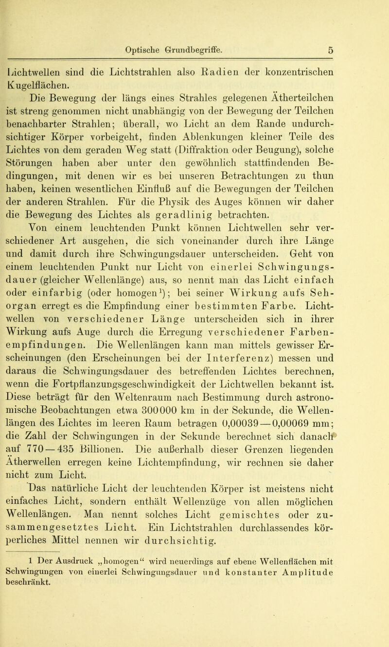 Lichtwellen sind die Lichtstrahlen also Radien der konzentrischen Kugelflächen. Die Bewegung der längs eines Strahles gelegenen Ätherteilchen ist streng genommen nicht unabhängig von der Bewegung der Teilchen benachbarter Strahlen; überall, wo Licht an dem Rande undurch- sichtiger Körper vorbeigeht, finden Ablenkungen kleiner Teile des Lichtes von dem geraden Weg statt (Diffraktion oder Beugung), solche Störungen haben aber unter den gewöhnlich stattfindenden Be- dingungen, mit denen wir es bei unseren Betrachtungen zu thun haben, keinen wesentlichen Einfluß auf die Bewegungen der Teilchen der anderen Strahlen. Für die Physik des Auges können wir daher die Bewegung des Lichtes als geradlinig betrachten. Von einem leuchtenden Punkt können Lichtwellen sehr ver- schiedener Art ausgehen, die sich voneinander durch ihre Länge und damit durch ihre Schwingungsdauer unterscheiden. Geht von einem leuchtenden Punkt nur Licht von einerlei Schwingungs- dauer (gleicher Wellenlänge) aus, so nennt man das Licht einfach oder einfarbig (oder homogen1); bei seiner Wirkung aufs Seh- organ erregt es die Empfindung einer bestimmten Farbe. Licht- wellen von verschiedener Länge unterscheiden sich in ihrer Wirkung aufs Auge durch die Erregung verschiedener Farben- empfindungen. Die Wellenlängen kann man mittels gewisser Er- scheinungen (den Erscheinungen bei der Interferenz) messen und daraus die Schwingungsdauer des betreffenden Lichtes berechnen, wenn die Fortpflanzungsgeschwindigkeit der Lichtwellen bekannt ist. Diese beträgt für den Weltenraum nach Bestimmung durch astrono- mische Beobachtungen etwa 300000 km in der Sekunde, die Wellen- längen des Lichtes im leeren Raum betragen 0,00039 — 0,00069 mm; die Zahl der Schwingungen in der Sekunde berechnet sich danach auf 770 — 435 Billionen. Die außerhalb dieser Grenzen liegenden Atherweilen erregen keine Lichtempfindung, wir rechnen sie daher nicht zum Licht. Das natürliche Licht der leuchtenden Körper ist meistens nicht einfaches Licht, sondern enthält Wellenzüge von allen möglichen Wellenlängen. Man nennt solches Licht gemischtes oder zu- sammengesetztes Licht. Ein Lichtstrahlen durchlassendes kör- perliches Mittel nennen wir durchsichtig. 1 Der Ausdruck „homogen wird neuerdings auf ebene Wellenflächen mit Schwingungen von einerlei Schwingungsdauer und konstanter Amplitude beschränkt.