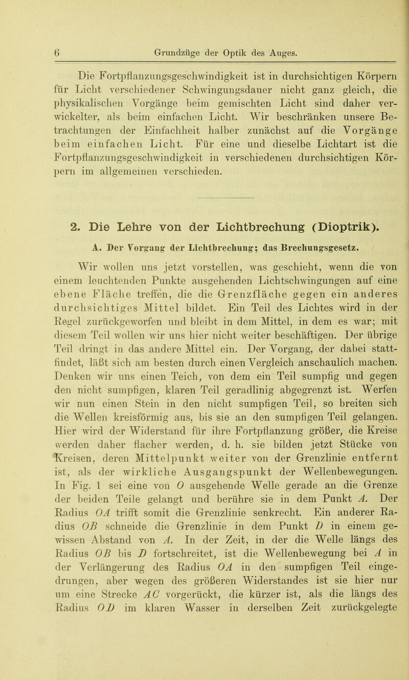 Die Fortpflanzungsgeschwindigkeit ist in durchsichtigen Körpern für Licht verschiedener Schwingungsdauer nicht ganz gleich, die physikalischen Vorgänge beim gemischten Licht sind daher ver- wickelter, als beim einfachen Licht. Wir beschränken unsere Be- trachtungen der Einfachheit halber zunächst auf die Vorgänge beim einfachen Licht. Für eine und dieselbe Lichtart ist die Fortpflanzungsgeschwindigkeit in verschiedenen durchsichtigen Kör- pern im allgemeinen verschieden. 2. Die Lehre von der Lichtbrechung (Dioptrik). A. Der Vorgang- der Lichtbrechung*; das Brechung-sg-esetz. Wir wollen uns jetzt vorstellen, was geschieht, wenn die von einem leuchtenden Punkte ausgehenden Lichtschwingungen auf eine ebene Fläche treffen, die die Grenzfläche gegen ein anderes durchsichtiges Mittel bildet. Ein Teil des Lichtes wird in der Regel zurückgeworfen und bleibt in dem Mittel, in dem es war; mit diesem Teil wollen wir uns hier nicht weiter beschäftigen. Der übrige Teil dringt in das andere Mittel ein. Der Vorgang, der dabei statt- findet, läßt sich am besten durch einen Vergleich anschaulich machen. Denken wir uns einen Teich, von dem ein Teil sumpfig und gegen den nicht sumpfigen, klaren Teil geradlinig abgegrenzt ist. Werfen wir nun einen Stein in den nicht sumpfigen Teil, so breiten sich die Wellen kreisförmig aus, bis sie an den sumpfigen Teil gelangen. Hier wird der Widerstand für ihre Fortpflanzung größer, die Kreise werden daher flacher werden, d. h. sie bilden jetzt Stücke von Kreisen, deren Mittelpunkt weiter von der Grenzlinie entfernt ist, als der wirkliche Ausgangspunkt der Wellenbewegungen. In Fig. 1 sei eine von 0 ausgehende Welle gerade an die Grenze der beiden Teile gelangt und berühre sie in dem Punkt A. Der Eaclius OA trifft somit die Grenzlinie senkrecht. Ein anderer Ra- dius OB schneide die Grenzlinie in dem Punkt D in einem ge- wissen Abstand von A. In der Zeit, in der die Welle längs des Radius OB bis D fortschreitet, ist die Wellenbewegung bei A in der Verlängerung des Radius OA in den sumpfigen Teil einge- drungen, aber wegen des größeren Widerstandes ist sie hier nur um eine Strecke AC vorgerückt, die kürzer ist, als die längs des Radius OB im klaren Wasser in derselben Zeit zurückgelegte