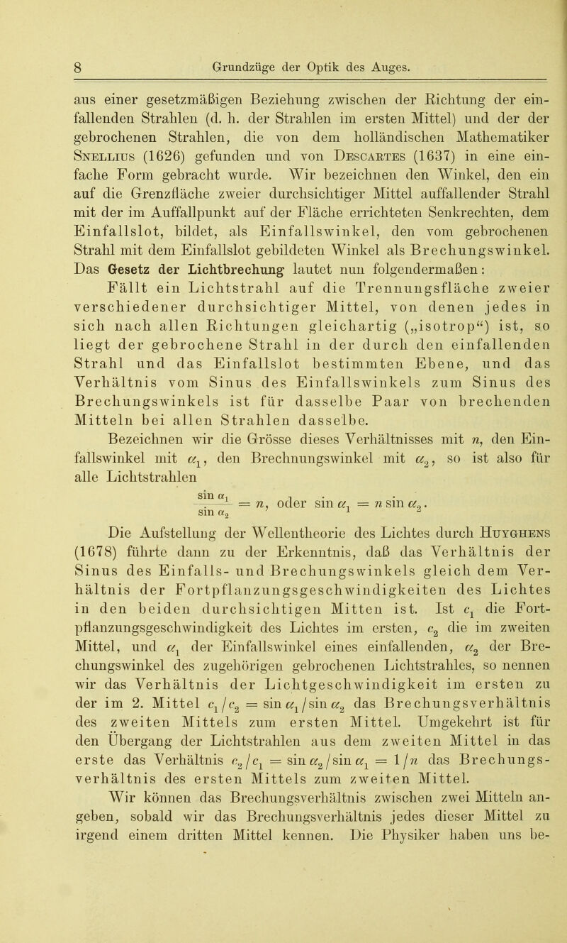 aus einer gesetzmäßigen Beziehung zwischen der Eichtung der ein- fallenden Strahlen (d. h. der Strahlen im ersten Mittel) und der der gebrochenen Strahlen, die von dem holländischen Mathematiker Snellius (1626) gefunden und von Descaetes (1637) in eine ein- fache Form gebracht wurde. Wir bezeichnen den Winkel, den ein auf die Grenzfläche zweier durchsichtiger Mittel auffallender Strahl mit der im Auffallpunkt auf der Fläche errichteten Senkrechten, dem Einfallslot, bildet, als Einfallswinkel, den vom gebrochenen Strahl mit dem Einfallslot gebildeten Winkel als Brechungswinkel. Das Gesetz der Lichtbrechung lautet nun folgendermaßen: Fällt ein Lichtstrahl auf die Trennungsfläche zweier verschiedener durchsichtiger Mittel, von denen jedes in sich nach allen Richtungen gleichartig („isotrop) ist, so liegt der gebrochene Strahl in der durch den einfallenden Strahl und das Einfallslot bestimmten Ebene, und das Verhältnis vom Sinus des Einfallswinkels zum Sinus des Brechungswinkels ist für dasselbe Paar von brechenden Mitteln bei allen Strahlen dasselbe. Bezeichnen wir die Grösse dieses Verhältnisses mit n, den Ein- fallswinkel mit den Brechnungswinkel mit cc2, so ist also für alle Lichtstrahlen sin a, t ——- = n, oder sm a, = n sm cc9. sin a2 1 6 Die Aufstellung der Wellentheorie des Lichtes durch Huyghens (1678) führte dann zu der Erkenntnis, daß das Verhältnis der Sinus des Einfalls- und Brechungswinkels gleich dem Ver- hältnis der Fortpflanzungsgeschwindigkeiten des Lichtes in den beiden durchsichtigen Mitten ist. Ist c± die Fort- pflanzungsgeschwindigkeit des Lichtes im ersten, c2 die im zweiten Mittel, und aY der Einfallswinkel eines einfallenden, a2 der Bre- chungswinkel des zugehörigen gebrochenen Lichtstrahles, so nennen wir das Verhältnis der Lichtgeschwindigkeit im ersten zu der im 2. Mittel c1jc2 = sin / sin a2 das Brechungsverhältnis des zweiten Mittels zum ersten Mittel. Umgekehrt ist für den Ubergang der Lichtstrahlen aus dem zweiten Mittel in das erste das Verhältnis c.2\cx = sin a2/sin aY = l/n das Brechungs- verhältnis des ersten Mittels zum zweiten Mittel. Wir können das Brechungsverhältnis zwischen zwei Mitteln an- geben, sobald wir das Brechungsverhältnis jedes dieser Mittel zu irgend einem dritten Mittel kennen. Die Physiker haben uns be-