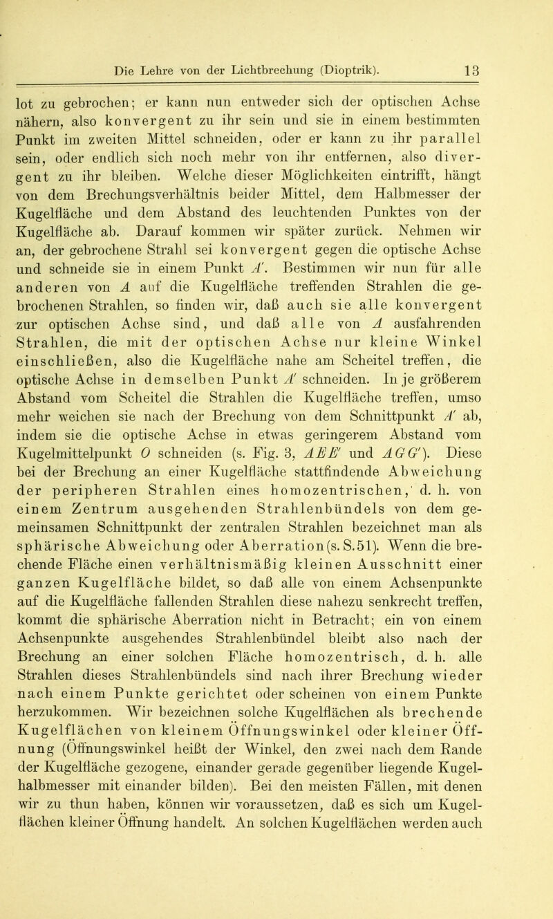 lot zu gebrochen; er kann nun entweder sich der optischen Achse nähern, also konvergent zu ihr sein und sie in einem bestimmten Punkt im zweiten Mittel schneiden, oder er kann zu ihr parallel sein, oder endlich sich noch mehr von ihr entfernen, also diver- gent zu ihr bleiben. Welche dieser Möglichkeiten eintrifft, hängt von dem Brechungsverhältnis beider Mittel, dem Halbmesser der Kugelfläche und dem Abstand des leuchtenden Punktes von der Kugelfläche ab. Darauf kommen wir später zurück. Nehmen wir an, der gebrochene Strahl sei konvergent gegen die optische Achse und schneide sie in einem Punkt Ä. Bestimmen wir nun für alle anderen von A auf die Kugelfläche treffenden Strahlen die ge- brochenen Strahlen, so finden wir, daß auch sie alle konvergent zur optischen Achse sind, und daß alle von A ausfahrenden Strahlen, die mit der optischen Achse nur kleine Winkel einschließen, also die Kugelfläche nahe am Scheitel treffen, die optische Achse in demselben Punkt Ä schneiden. In je größerem Abstand vom Scheitel die Strahlen die Kugelfläche treffen, umso mehr weichen sie nach der Brechung von dem Schnittpunkt A' ab, indem sie die optische Achse in etwas geringerem Abstand vom Kugelmittelpunkt 0 schneiden (s. Fig. 3, ABB und AGG'). Diese bei der Brechung an einer Kugelfläche stattfindende Abweichung der peripheren Strahlen eines homozentrischen,' d. h. von einem Zentrum ausgehenden Strahlenbündels von dem ge- meinsamen Schnittpunkt der zentralen Strahlen bezeichnet man als sphärische Abweichung oder Aberration(s. S.51). Wenn die bre- chende Fläche einen verhältnismäßig kleinen Ausschnitt einer ganzen Kugelfläche bildet, so daß alle von einem Achsenpunkte auf die Kugelfläche fallenden Strahlen diese nahezu senkrecht treffen, kommt die sphärische Aberration nicht in Betracht; ein von einem Achsenpunkte ausgehendes Strahlenbündel bleibt also nach der Brechung an einer solchen Fläche homozentrisch, d. h. alle Strahlen dieses Strahlenbündels sind nach ihrer Brechung wieder nach einem Punkte gerichtet oder scheinen von einem Punkte herzukommen. Wir bezeichnen solche Kugelflächen als brechende Kugelflächen von kleinem Öffnungswinkel oder kleiner Öff- nung (Öffnungswinkel heißt der Winkel, den zwei nach dem Eande der Kugelfläche gezogene, einander gerade gegenüber liegende Kugel- halbmesser mit einander bilden). Bei den meisten Fällen, mit denen wir zu thun haben, können wir voraussetzen, daß es sich um Kugel- flächen kleiner Öffnung handelt. An solchen Kugelflächen werden auch