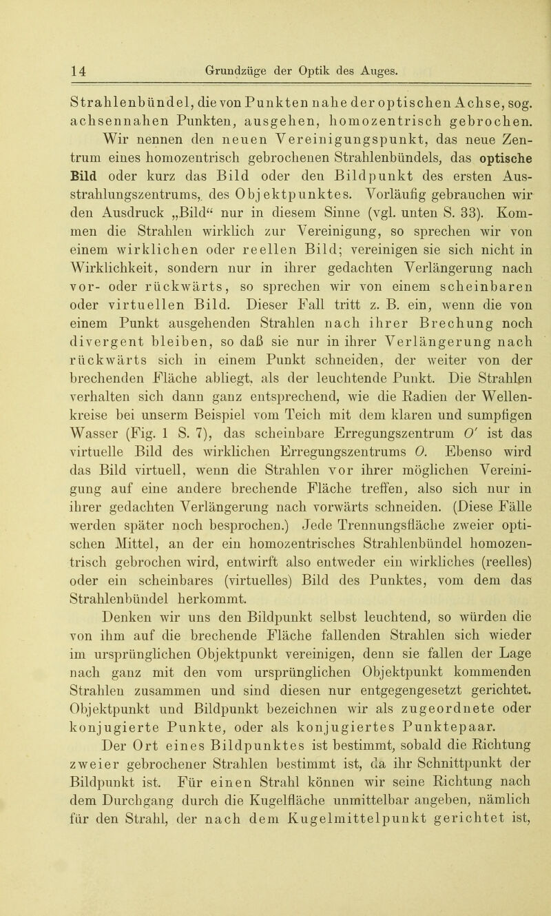 Strahlenbündel, die von Punkten nahe der optischen Achse, sog. achsennahen Punkten, ausgehen, homozentrisch gebrochen. Wir nennen den neuen Vereinigungspunkt, das neue Zen- trum eines homozentrisch gebrochenen Strahlenbündels, das optische Bild oder kurz das Bild oder den Bildpunkt des ersten Aus- strahlungszentrums,, des Objektpunktes. Vorläufig gebrauchen wir den Ausdruck „Bild nur in diesem Sinne (vgl. unten S. 33). Kom- men die Strahlen wirklich zur Vereinigung, so sprechen wir von einem wirklichen oder reellen Bild; vereinigen sie sich nicht in Wirklichkeit, sondern nur in ihrer gedachten Verlängerung nach vor- oder rückwärts, so sprechen wir von einem scheinbaren oder virtuellen Bild. Dieser Fall tritt z. B. ein, wenn die von einem Punkt ausgehenden Strahlen nach ihrer Brechung noch divergent bleiben, so daß sie nur in ihrer Verlängerung nach rückwärts sich in einem Punkt schneiden, der weiter von der brechenden Fläche abliegt, als der leuchtende Punkt. Die Strahlen verhalten sich dann ganz entsprechend, wie die Radien der Wellen- kreise bei unserm Beispiel vom Teich mit dem klaren und sumpfigen Wasser (Fig. 1 S. 7), das scheinbare Erregungszentrum 0' ist das virtuelle Bild des wirklichen Erregungszentrums 0. Ebenso wird das Bild virtuell, wenn die Strahlen vor ihrer möglichen Vereini- gung auf eine andere brechende Fläche treffen, also sich nur in ihrer gedachten Verlängerung nach vorwärts schneiden. (Diese Fälle werden später noch besprochen.) Jede Trennungsfläche zweier opti- schen Mittel, an der ein homozentrisches Strahlenbündel homozen- trisch gebrochen wird, entwirft also entweder ein wirkliches (reelles) oder ein scheinbares (virtuelles) Bild des Punktes, vom dem das Strahlenbündel herkommt. Denken wir uns den Bildpunkt selbst leuchtend, so würden die von ihm auf die brechende Fläche fallenden Strahlen sich wieder im ursprünglichen Objektpunkt vereinigen, denn sie fallen der Lage nach ganz mit den vom ursprünglichen Objektpunkt kommenden Strahlen zusammen und sind diesen nur entgegengesetzt gerichtet. Objektpunkt und Bildpunkt bezeichnen wir als zugeordnete oder konjugierte Punkte, oder als konjugiertes Punktepaar. Der Ort eines Bildpunktes ist bestimmt, sobald die Richtung zweier gebrochener Strahlen bestimmt ist, da ihr Schnittpunkt der Bildpunkt ist. Für einen Strahl können wir seine Richtung nach dem Durchgang durch die Kugelfläche unmittelbar angeben, nämlich für den Strahl, der nach dem Kugelmittelpunkt gerichtet ist,