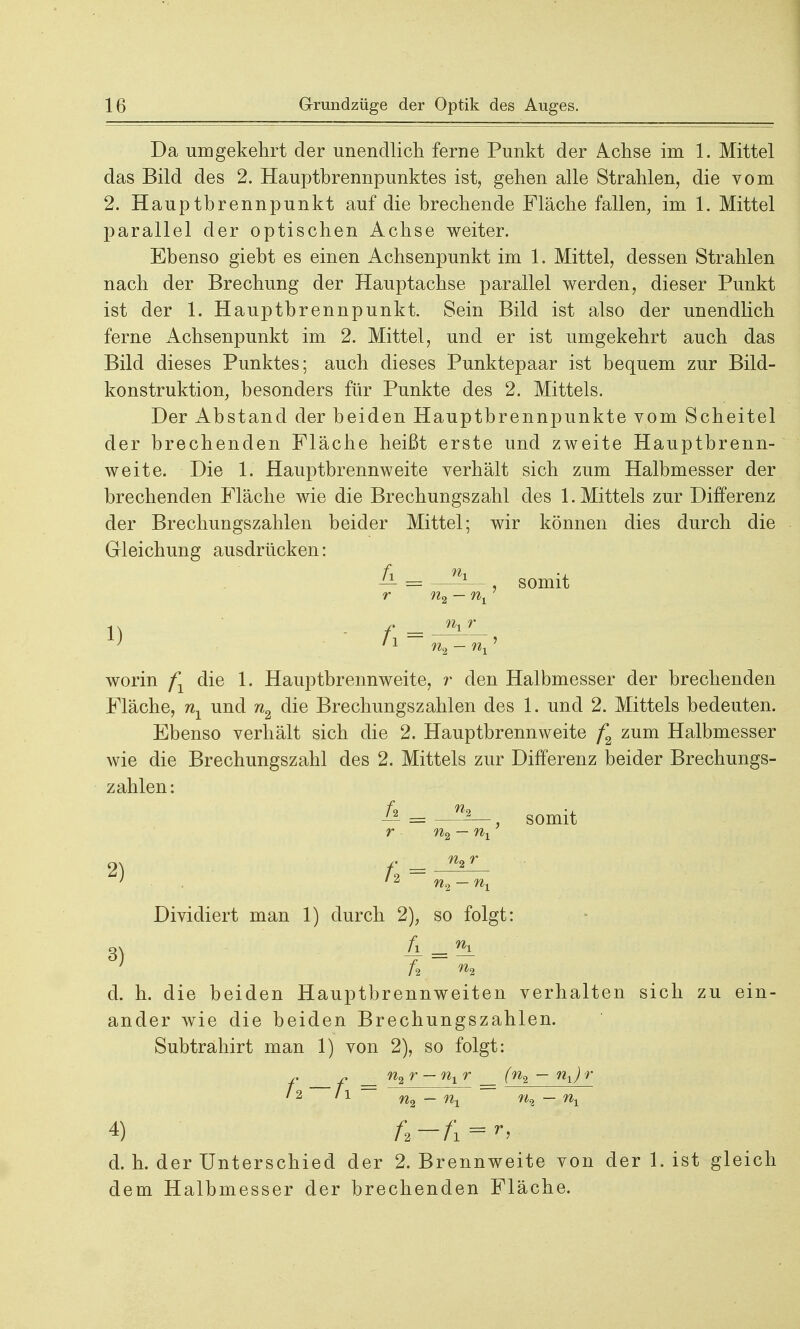 Da umgekehrt der unendlich ferne Punkt der Achse im 1. Mittel das Bild des 2. Hauptbrennpunktes ist, gehen alle Strahlen, die vom 2. Hauptbrennpunkt auf die brechende Fläche fallen, im 1. Mittel parallel der optischen Achse weiter. Ebenso giebt es einen Achsenpunkt im 1. Mittel, dessen Strahlen nach der Brechung der Hauptachse parallel werden, dieser Punkt ist der 1. Hauptbrennpunkt. Sein Bild ist also der unendlich ferne Achsenpunkt im 2. Mittel, und er ist umgekehrt auch das Bild dieses Punktes; auch dieses Punktepaar ist bequem zur Bild- konstruktion, besonders für Punkte des 2. Mittels. Der Abstand der beiden Hauptbrennpunkte vom Scheitel der brechenden Fläche heißt erste und zweite Hauptbrenn- weite. Die 1. Hauptbrennweite verhält sich zum Halbmesser der brechenden Fläche wie die Brechungszahl des 1. Mittels zur Differenz der Brechungszahlen beider Mittel; wir können dies durch die Gleichung ausdrücken: fi nx somit nx r n9 — n worin fY die 1. Hauptbrennweite, r den Halbmesser der brechenden Fläche, 7ij_ und n2 die Brechungszahlen des 1. und 2. Mittels bedeuten. Ebenso verhält sich die 2. Hauptbrennweite f2 zum Halbmesser wie die Brechungszahl des 2. Mittels zur Differenz beider Brechungs- zahlen: Ä _ w2 r n2 — nx 2) /* = 3) somit n2 — nx Dividiert man 1) durch 2), so folgt: ft i % d. h. die beiden Hauptbrennweiten verhalten sich zu ein- ander wie die beiden Brechungszahlen. Subtrahirt man 1) von 2), so folgt: j, - _ n2r — nxr _ (n2 — nx)r 12 l\ ~ n^ _ Ui n% — nx d. h. der Unterschied der 2. Brennweite von der 1. ist gleich dem Halbmesser der brechenden Fläche.