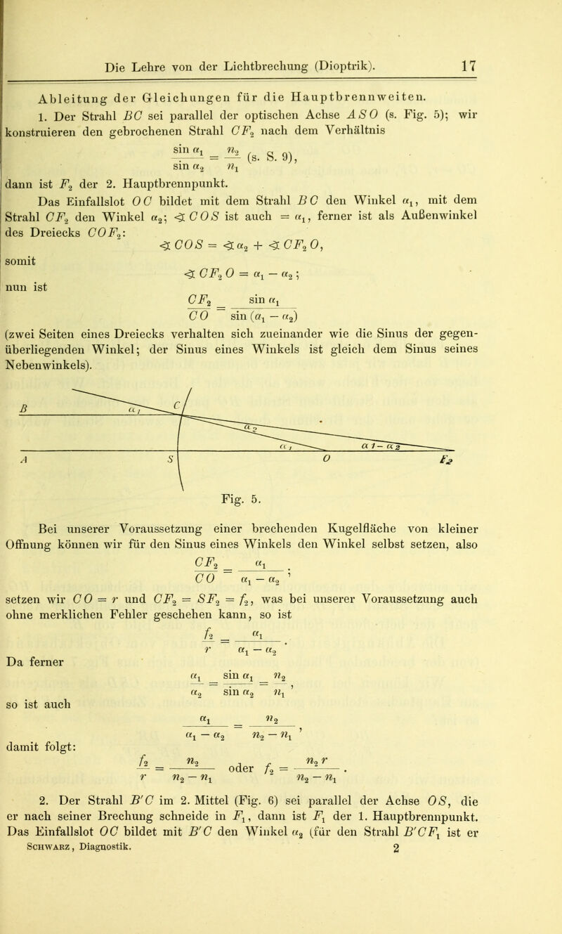Ableitung der Gleichungen für die Hauptbrennweiten. 1. Der Strahl BG sei parallel der optischen Achse ÄSO (s. Fig. 5); wir konstruieren den gebrochenen Strahl CF2 nach dem Verhältnis ML«1 = _^ & sin «2 ni dann ist F2 der 2. Hauptbrennpunkt. Das Einfallslot OG bildet mit dem Strahl BG den Winkel an mit dem Strahl GF2 den Winkel a2; <$.COS ist auch - a1? ferner ist als Außenwinkel des Dreiecks COF»: <ZCOS = <r«2 + <ZCF20, somit <3 Ci^ 0 = ax - «2 5 nun ist Ci^ _ sin G 0 sin (at — «2) (zwei Seiten eines Dreiecks verhalten sich zueinander wie die Sinus der gegen- überliegenden Winkel; der Sinus eines Winkels ist gleich dem Sinus seines Nebenwinkels). Fig. 5. Bei unserer Voraussetzung einer brechenden Kugelfläche von kleiner Öffnung können wir für den Sinus eines Winkels den Winkel selbst setzen, also CF2 _ a1 CO ~ ax-a2 ; setzen wir G0 = r und GF2 = SF2 = f2, was bei unserer Voraussetzung auch ohne merklichen Fehler geschehen kann, so ist h. = Ki r ai — (*2 Da ferner ax sin at n2 a2 sin «2 nx ' so ist auch «i = 2 ax — a2 n2— nx 1 damit folgt: » „der U= . r n2 — nx n2 — nx 2. Der Strahl B'G im 2. Mittel (Fig. 6) sei parallel der Achse OS, die er nach seiner Brechung schneide in Fx, dann ist Fx der 1. Hauptbrennpunkt. Das Einfallslot OG bildet mit B'G den Winkel «a (für den Strahl B'GFX ist er Schwarz, Diagnostik. 2