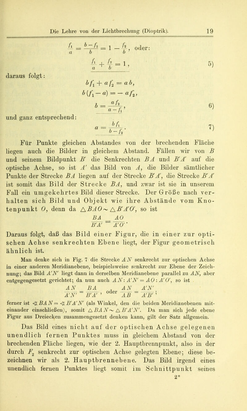 & = = 1 -'£, oder: ab b 4 + 5) daraus folgt und ganz entsprechend: bfi + af2 = ab, -A. 7) Für Punkte gleichen Abstandes von der brechenden Fläche liegen auch die Bilder in gleichem Abstand. Fällen wir von B und seinem Bildpunkt B die Senkrechten BA und B'Ä auf die optische Achse, so ist Ä das Bild von A, die Bilder sämtlicher Punkte der Strecke BA liegen auf der Strecke B'A\ die Strecke B'Ä ist somit das Bild der Strecke BA, und zwar ist sie in unserem Fall ein umgekehrtes Bild dieser Strecke. Der Größe nach ver- halten sich Bild und Objekt wie ihre Abstände vom Kno- tenpunkt 0, denn da ABAO~ AB'ÄO', so ist BA _ AO_ WÄ7 ~~ äjö'' Daraus folgt, daß das Bild einer Figur, die in einer zur opti- schen Achse senkrechten Ebene liegt, der Figur geometrisch ähnlich ist. Man denke sich in Fig. 7 die Strecke AN senkrecht zur optischen Achse in einer anderen Meridianebene, beispielsweise senkrecht zur Ebene der Zeich- nung; das Bild A'N' liegt dann in derselben Meridianebene parallel zu AN, aber entgegengesetzt gerichtet; da nun auch AN: A'N' = A0 : A' 0', so ist AN _ BA AN_ _ A'N' A'N' ~ B'A' ' AB ~ ÄJW' ferner ist <3 BA N = <X B'A'N (als Winkel, den die beiden Meridianebenen mit- einander einschließen), somit ABAN^ AB'A'N'. Da man sich jede ebene Figur aus Dreiecken zusammengesetzt denken kann, gilt der Satz allgemein. Das Bild eines nicht auf der optischen Achse gelegenen unendlich fernen Punktes muss in gleichem Abstand von der brechenden Fläche liegen, wie der 2. Hauptbrennpunkt, also in der durch F2 senkrecht zur optischen Achse gelegten Ebene; diese be- zeichnen wir als 2. Hauptbrennebene. Das Bild irgend eines unendlich fernen Punktes liegt somit im Schnittpunkt seines