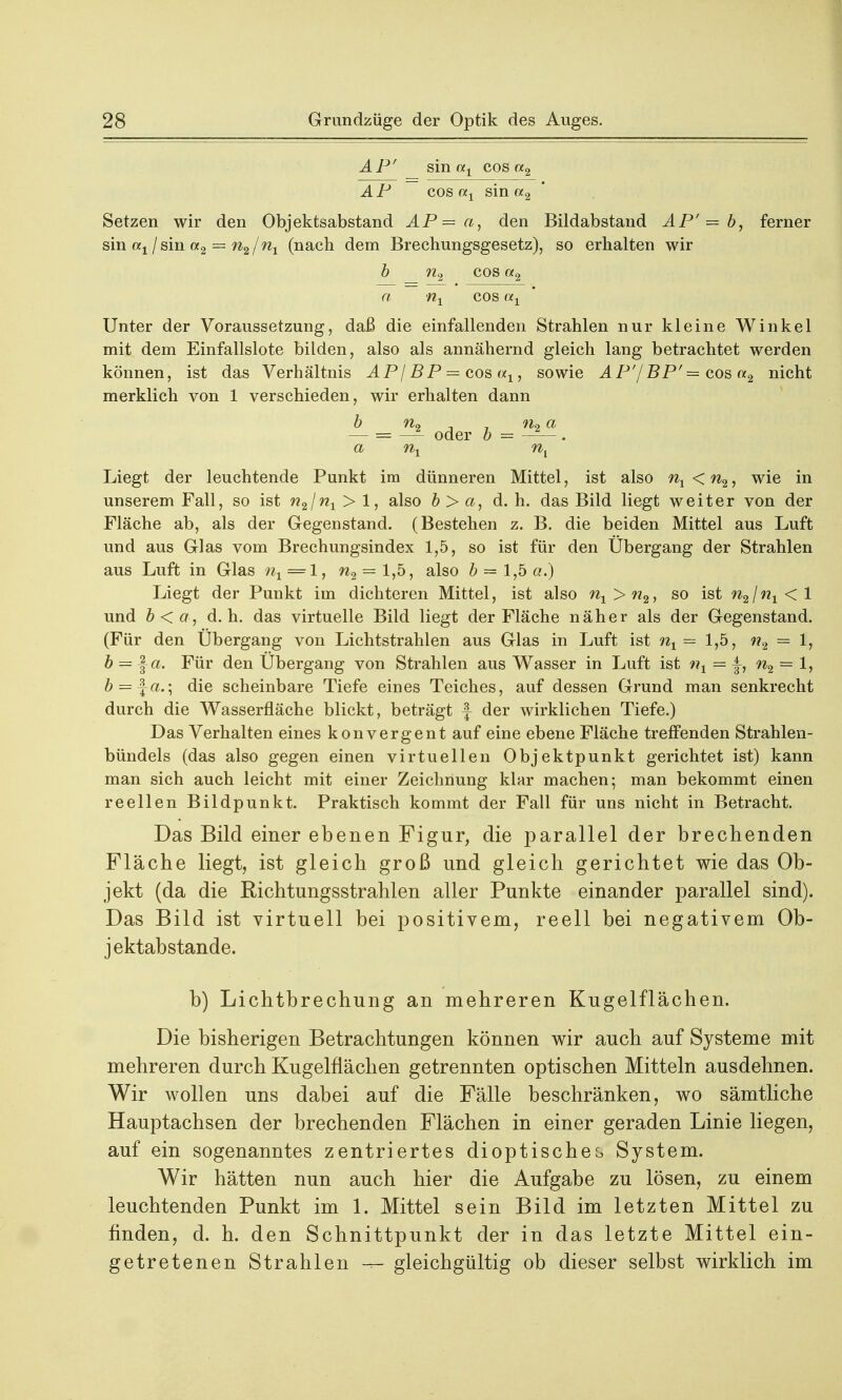 AP' sin ax cos «2 AP cos ax sin a2 Setzen wir den Objektsabstand AP=a, den Bildabstand AP'= b, ferner sin ax I sin a2 = n2 /nx (nach dem Brechungsgesetz), so erhalten wir b n2 cos a2 « nx cos «x Unter der Voraussetzung, daß die einfallenden Strahlen nur kleine Winkel mit dem Einfallslote bilden, also als annähernd gleich lang betrachtet werden können, ist das Verhältnis AP\BP = cos ax, sowie AP'/BP' = cos «2 nicht merklich von 1 verschieden, wir erhalten dann b fio y Ho a — = — oder b = . a nx nt Liegt der leuchtende Punkt im dünneren Mittel, ist also nx < n2, wie in unserem Fall, so ist n2\nx > 1, also b> a, d.h. das Bild liegt weiter von der Fläche ab, als der Gegenstand. (Bestehen z. B. die beiden Mittel aus Luft und aus Glas vom Brechungsindex 1,5, so ist für den Übergang der Strahlen aus Luft in Glas nx — 1, n2 = 1,5, also b = 1,5 a.) Liegt der Punkt im dichteren Mittel, ist also nx>n2, so ist n2\nx<\ und b<a, d.h. das virtuelle Bild liegt der Fläche näher als der Gegenstand. (Für den Übergang von Lichtstrahlen aus Glas in Luft ist nx = 1,5, n2 = 1, b = ja. Für den Übergang von Strahlen aus Wasser in Luft ist nx = |-, n2 = 1, 6 = fa.; die scheinbare Tiefe eines Teiches, auf dessen Grund man senkrecht durch die Wasserfläche blickt, beträgt f- der wirklichen Tiefe.) Das Verhalten eines konvergent auf eine ebene Fläche treffenden Strahlen- bündels (das also gegen einen virtuellen Objektpunkt gerichtet ist) kann man sich auch leicht mit einer Zeichnung klar machen; man bekommt einen reellen Bildpunkt. Praktisch kommt der Fall für uns nicht in Betracht. Das Bild einer ebenen Figur, die parallel der brechenden Fläcbe liegt, ist gleich groß und gleich gerichtet wie das Ob- jekt (da die Richtungsstrahlen aller Punkte einander parallel sind). Das Bild ist virtuell bei positivem, reell bei negativem Ob- jektabstande. b) Lichtbrechung an mehreren Kugelflächen. Die bisherigen Betrachtungen können wir auch auf Systeme mit mehreren durch Kugelflächen getrennten optischen Mitteln ausdehnen. Wir wollen uns dabei auf die Fälle beschränken, wo sämtliche Hauptachsen der brechenden Flächen in einer geraden Linie liegen, auf ein sogenanntes zentriertes dioptisches System. Wir hätten nun auch hier die Aufgabe zu lösen, zu einem leuchtenden Punkt im 1. Mittel sein Bild im letzten Mittel zu finden, d. h. den Schnittpunkt der in das letzte Mittel ein- getretenen Strahlen gleichgültig ob dieser selbst wirklich im