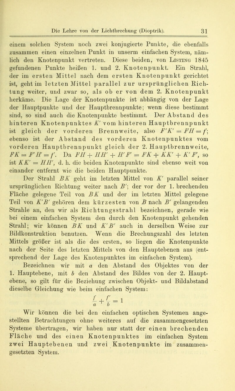 einem solchen System noch zwei konjugierte Punkte, die ebenfalls zusammen einen einzelnen Punkt in unserm einfachen System, näm- lich den Knotenpunkt vertreten. Diese beiden, von Listing 1845 gefundenen Punkte heißen 1. und 2. Knotenpunkt. Ein Strahl, der im ersten Mittel nach dem ersten Knotenpunkt gerichtet ist, geht im letzten Mittel parallel zur ursprünglichen Sich- tung weiter, und zwar so, als ob er von dem 2. Knotenpunkt herkäme. Die Lage der Knotenpunkte ist abhängig von der Lage der Hauptpunkte und der Hauptbrennpunkte; wenn diese bestimmt sind, so sind auch die Knotenpunkte bestimmt. Der Abstand des hinteren Knotenpunktes K' vom hinteren Hauptbrennpunkt ist gleich der vorderen Brennweite, also F'K' = FE — f\ ebenso ist der Abstand des vorderen Knotenpunktes vom vorderen Hauptbrennpunkt gleich der 2. Hauptbrennweite, FK — FfE = f. Da FH + EE + E' F = FK + KK' + K' F, so ist KK' = EE, d. h. die beiden Knotenpunkte sind ebenso weit von einander entfernt wie die beiden Hauptpunkte. Der Strahl BK geht im letzten Mittel von K' parallel seiner ursprünglichen Richtung weiter nach B'\ der vor der 1. brechenden Fläche gelegene Teil von BK und der im letzten Mittel gelegene Teil von K'B' gehören dem kürzesten von B nach B' gelangenden Strahle an, den wir als Richtungsstrahl bezeichnen, gerade wie bei einem einfachen System den durch den Knotenpunkt gehenden Strahl; wir können BK und K'B' auch in derselben Weise zur Bildkonstruktion benutzen. Wenn die Brechungszahl des letzten Mittels größer ist als die des ersten, so liegen die Knotenpunkte nach der Seite des letzten Mittels von den Hauptebenen aus (ent- sprechend der Lage des Knotenpunktes im einfachen System). Bezeichnen wir mit a den Abstand des Objektes von der 1. Hauptebene, mit b den Abstand des Bildes von der 2. Haupt- ebene, so gilt für die Beziehung zwischen Objekt- und Bildabstand dieselbe Grleichung wie beim einfachen System: a b Wir können die bei den einfachen optischen Systemen ange- stellten Betrachtungen ohne weiteres auf die zusammengesetzten Systeme übertragen, wir haben nur statt der einen brechenden Fläche und des einen Knotenpunktes im einfachen System zwei Hauptebenen und zwei Knotenpunkte im zusammen- gesetzten System.