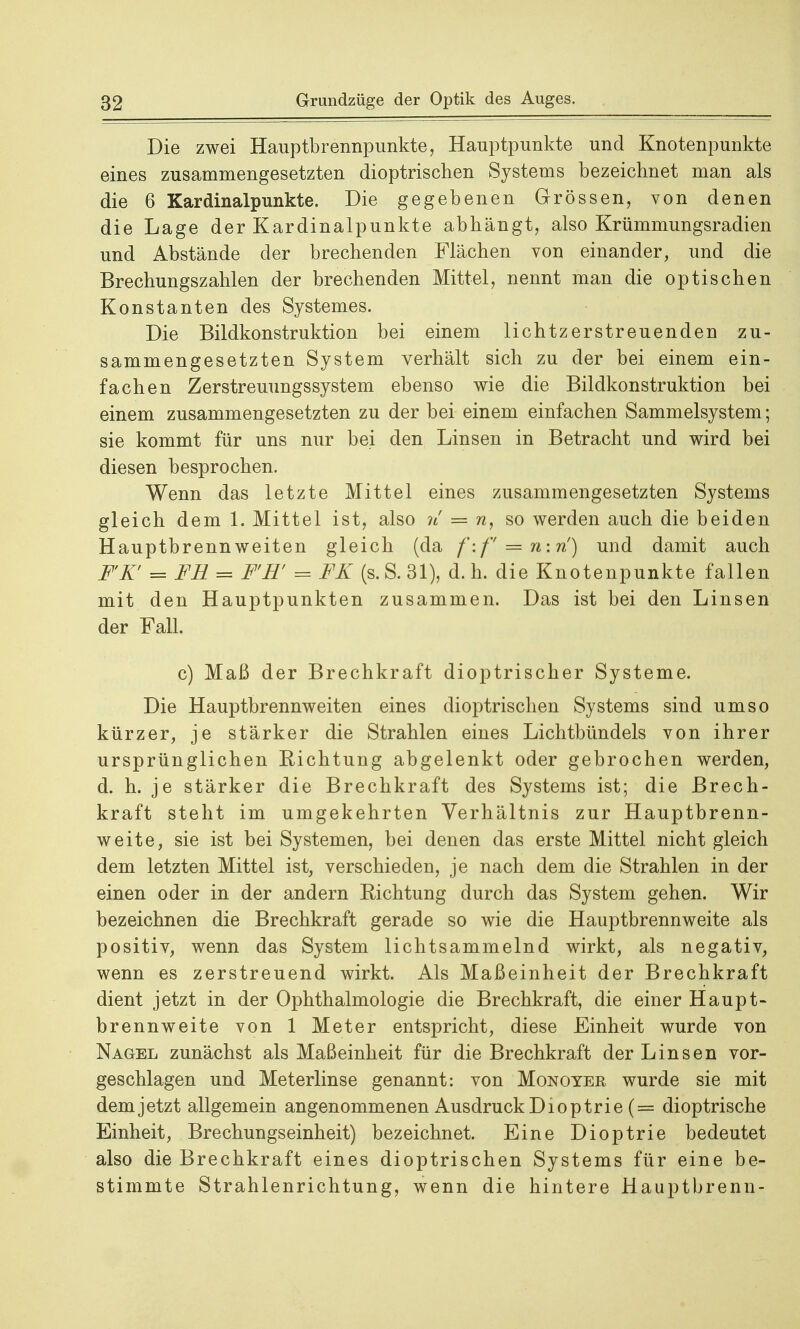 Die zwei Hauptbrennpunkte, Hauptpunkte und Knotenpunkte eines zusammengesetzten dioptrischen Systems bezeichnet man als die 6 Kardinalpunkte. Die gegebenen Grössen, von denen die Lage der Kardinalpunkte abhängt, also Krümmungsradien und Abstände der brechenden Flächen von einander, und die Brechungszahlen der brechenden Mittel, nennt man die optischen Konstanten des Systemes. Die Bildkonstruktion bei einem lichtzerstreuenden zu- sammengesetzten System verhält sich zu der bei einem ein- fachen Zerstreuungssystem ebenso wie die Bildkonstruktion bei einem zusammengesetzten zu der bei einem einfachen Sammelsystem; sie kommt für uns nur bei den Linsen in Betracht und wird bei diesen besprochen. Wenn das letzte Mittel eines zusammengesetzten Systems gleich dem 1. Mittel ist, also n = n, so werden auch die beiden Hauptbrennweiten gleich (da f-.f — n; n') und damit auch FT = FH = F'R' = FK (s. S. 31), d. h. die Knotenpunkte fallen mit den Hauptpunkten zusammen. Das ist bei den Linsen der Fall. c) Maß der Brechkraft dioptrischer Systeme. Die Hauptbrennweiten eines dioptrischen Systems sind umso kürzer, je stärker die Strahlen eines Lichtbündels von ihrer ursprünglichen Richtung abgelenkt oder gebrochen werden, d. h. je stärker die Brechkraft des Systems ist; die Brech- kraft steht im umgekehrten Verhältnis zur Hauptbrenn- weite, sie ist bei Systemen, bei denen das erste Mittel nicht gleich dem letzten Mittel ist, verschieden, je nach dem die Strahlen in der einen oder in der andern Richtung durch das System gehen. Wir bezeichnen die Brechkraft gerade so wie die Hauptbrennweite als positiv, wenn das System lichtsammelnd wirkt, als negativ, wenn es zerstreuend wirkt. Als Maßeinheit der Brechkraft dient jetzt in der Ophthalmologie die Brechkraft, die einer Haupt- brennweite von 1 Meter entspricht, diese Einheit wurde von Nagel zunächst als Maßeinheit für die Brechkraft der Linsen vor- geschlagen und Meterlinse genannt: von Monoyer wurde sie mit dem jetzt allgemein angenommenen Ausdruck Dioptrie (= dioptrische Einheit, Brechungseinheit) bezeichnet. Eine Dioptrie bedeutet also die Brechkraft eines dioptrischen Systems für eine be- stimmte Strahlenrichtung, wenn die hintere Hauptbrenn-