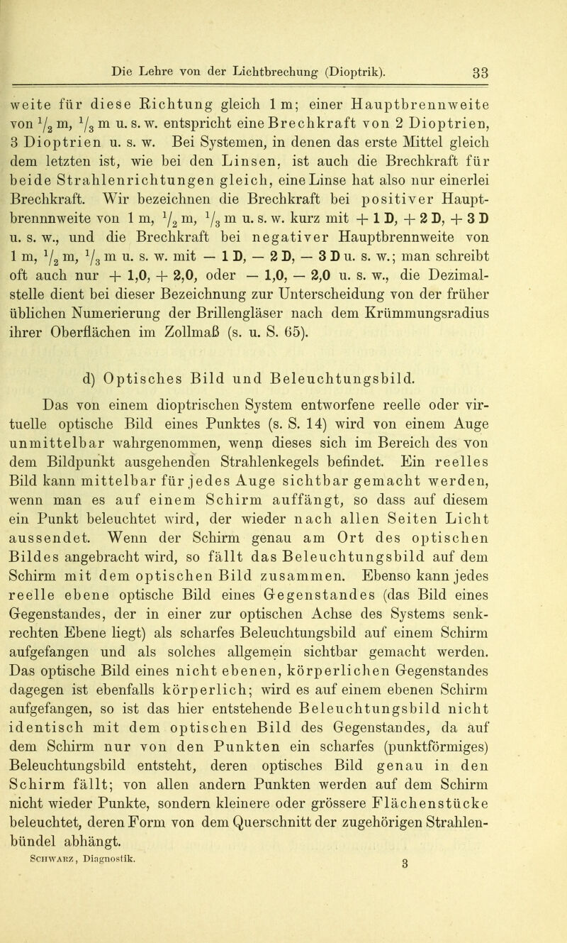weite für diese Richtung gleich Im; einer Hauptbrennweite von 1/a m, Ygin u.s.w. entspricht eine Brechkraft von 2 Dioptrien, 3 Dioptrien u. s. w. Bei Systemen, in denen das erste Mittel gleich dem letzten ist, wie bei den Linsen, ist auch die Brechkraft für beide Strahlenrichtungen gleich, eine Linse hat also nur einerlei Brechkraft. Wir bezeichnen die Brechkraft bei positiver Haupt- brennnweite von 1 m, 1/2 m, 1/3 m u. s. w. kurz mit + 1 D, + 2 D, + 3 D u. s. w., und die Brechkraft bei negativer Hauptbrennweite von 1 m, 1/2 m, 1/3 m u. s. w. mit — 1 D, — 2 D, — 3 D u. s. w.; man schreibt oft auch nur + 1,0, + 2,0, oder — 1,0, — 2,0 u. s. w., die Dezimal- stelle dient bei dieser Bezeichnung zur Unterscheidung von der früher üblichen Numerierung der Brillengläser nach dem Krümmungsradius ihrer Oberflächen im Zollmaß (s. u. S. 65). d) Optisches Bild und Beleuchtungsbild. Das von einem dioptrischen System entworfene reelle oder vir- tuelle optische Bild eines Punktes (s. S. 14) wird von einem Auge unmittelbar wahrgenommen, wenn dieses sich im Bereich des von dem Bildpunkt ausgehenden Strahlenkegels befindet. Ein reelles Bild kann mittelbar für jedes Auge sichtbar gemacht werden, wenn man es auf einem Schirm auffängt, so dass auf diesem ein Punkt beleuchtet wird, der wieder nach allen Seiten Licht aussendet. Wenn der Schirm genau am Ort des optischen Bildes angebracht wird, so fällt das Beleuchtungsbild auf dem Schirm mit dem optischen Bild zusammen. Ebenso kann jedes reelle ebene optische Bild eines Gegenstandes (das Bild eines Gegenstandes, der in einer zur optischen Achse des Systems senk- rechten Ebene liegt) als scharfes Beleuchtungsbild auf einem Schirm aufgefangen und als solches allgemein sichtbar gemacht werden. Das optische Bild eines nicht ebenen, körperlichen Gegenstandes dagegen ist ebenfalls körperlich; wird es auf einem ebenen Schirm aufgefangen, so ist das hier entstehende Beleuchtungsbild nicht identisch mit dem optischen Bild des Gegenstandes, da auf dem Schirm nur von den Punkten ein scharfes (punktförmiges) Beleuchtungsbild entsteht, deren optisches Bild genau in den Schirm fällt; von allen andern Punkten werden auf dem Schirm nicht wieder Punkte, sondern kleinere oder grössere Flächenstücke beleuchtet, deren Form von dem Querschnitt der zugehörigen Strahlen- bündel abhängt. Schwarz, Diagnostik. o