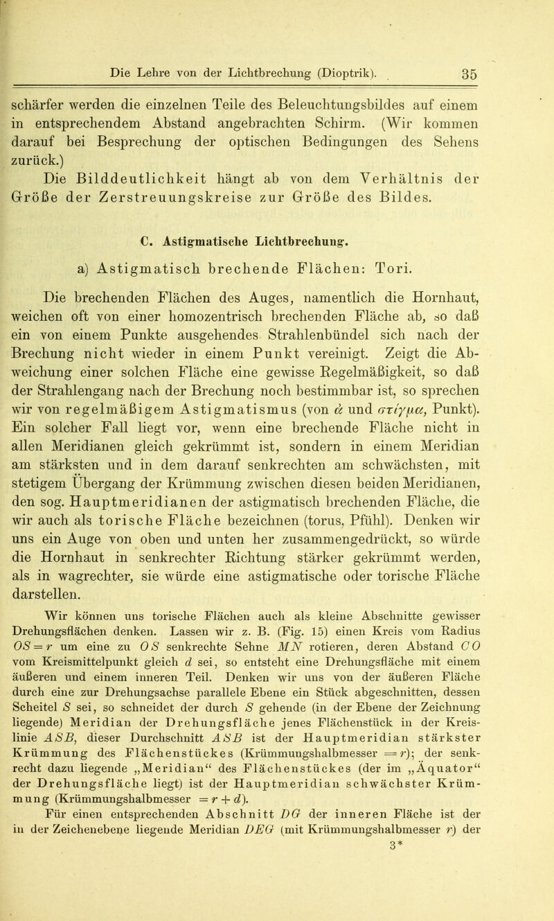 schärfer werden die einzelnen Teile des Beleuchtungsbildes auf einem in entsprechendem Abstand angebrachten Schirm. (Wir kommen darauf bei Besprechung der optischen Bedingungen des Sehens zurück.) Die Bilddeutlichkeit hängt ab von dem Verhältnis der Größe der Zerstreuungskreise zur Größe des Bildes. C. Astigmatische Lichtbrechung-. a) Astigmatisch brechende Flächen: Tori. Die brechenden Flächen des Auges, namentlich die Hornhaut, weichen oft von einer homozentrisch brechenden Fläche ab, so daß ein von einem Punkte ausgehendes Strahlenbündel sich nach der Brechung nicht wieder in einem Punkt vereinigt. Zeigt die Ab- weichung einer solchen Fläche eine gewisse Regelmäßigkeit, so daß der Strahlengang nach der Brechung noch bestimmbar ist, so sprechen wir von regelmäßigem Astigmatismus (von d und GTiy\ia, Punkt). Ein solcher Fall liegt vor, wenn eine brechende Fläche nicht in allen Meridianen gleich gekrümmt ist, sondern in einem Meridian am stärksten und in dem darauf senkrechten am schwächsten, mit stetigem Übergang der Krümmung zwischen diesen beiden Meridianen, den sog. Hauptmeridianen der astigmatisch brechenden Fläche, die wir auch als torische Fläche bezeichnen (torus, Pfühl). Denken wir uns ein Auge von oben und unten her zusammengedrückt, so würde die Hornhaut in senkrechter Eichtung stärker gekrümmt werden, als in wagrechter, sie würde eine astigmatische oder torische Fläche darstellen. Wir können uns torische Flächen auch als kleine Abschnitte gewisser Drehungsflächen denken. Lassen wir z. B. (Fig. 15) einen Kreis vom Radius OS — r um eine zu OS senkrechte Sehne MN rotieren, deren Abstand CO vom Kreismittelpunkt gleich d sei, so entsteht eine Drehungsfläche mit einem äußeren und einem inneren Teil. Denken wir uns von der äußeren Fläche durch eine zur Drehungsachse parallele Ebene ein Stück abgeschnitten, dessen Scheitel S sei, so schneidet der durch S gehende (in der Ebene der Zeichnung liegende) Meridian der Drehungsfläche jenes Flächenstück in der Kreis- linie ASB, dieser Durchschnitt ASB ist der Hauptmeridian stärkster Krümmung des Flächenstückes (Krümmungshalbmesser = r)-, der senk- recht dazu liegende „Meridian des Flächenstückes (der im „Äquator der Drehungsfläche liegt) ist der Hauptmeridian schwächster Krüm- mung (Krümmungshalbmesser = r + d). Für einen entsprechenden Abschnitt DO der inneren Fläche ist der in der Zeichenebene liegende Meridian DEO (mit Krümmungshalbmesser r) der 3*