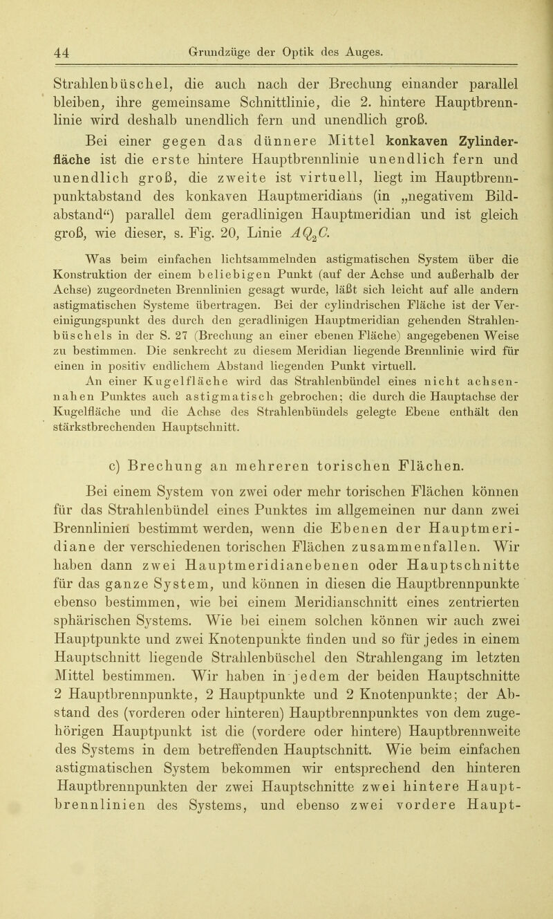 Strahlenbüschel, die auch nach der Brechung einander parallel bleiben, ihre gemeinsame Schnittlinie, die 2. hintere Hauptbrenn- linie wird deshalb unendlich fern und unendlich groß. Bei einer gegen das dünnere Mittel konkaven Zylinder- fläche ist die erste hintere Hauptbrennlinie unendlich fern und unendlich groß, die zweite ist virtuell, liegt im Hauptbrenn- punktabstand des konkaven Hauptmeridians (in „negativem Bild- abstand) parallel dem geradlinigen Hauptmeridian und ist gleich groß, wie dieser, s. Fig. 20, Linie AQ2C. Was beim einfachen lichtsammelnden astigmatischen System über die Konstruktion der einem beliebigen Punkt (auf der Achse und außerhalb der Achse) zugeordneten Brennlinien gesagt wurde, läßt sich leicht auf alle andern astigmatischen Systeme übertragen. Bei der cylindrischen Fläche ist der Ver- einigungspunkt des durch den geradlinigen Hauptmeridian gehenden Strahlen- büschels in der S. 27 (Brechung an einer ebenen Fläche) angegebenen Weise zu bestimmen. Die senkrecht zu diesem Meridian liegende Brennlinie wird für einen in positiv endlichem Abstand liegenden Punkt virtuell. An einer Kugel fläche wird das Strahlenbündel eines nicht achsen- nahen Punktes auch astigmatisch gebrochen; die durch die Hauptachse der Kugelfläche und die Achse des Strahlenbündels gelegte Ebene enthält den stärkstbrechenden Hauptschnitt. c) Brechung an mehreren torischen Flächen. Bei einem System von zwei oder mehr torischen Flächen können für das Strahlenbündel eines Punktes im allgemeinen nur dann zwei Brennlinien bestimmt werden, wenn die Ebenen der Hauptmeri- diane der verschiedenen torischen Flächen zusammenfallen. Wir haben dann zwei Hauptmeridianebenen oder Hauptschnitte für das ganze System, und können in diesen die Hauptbrennpunkte ebenso bestimmen, wie bei einem Meridianschnitt eines zentrierten sphärischen Systems. Wie bei einem solchen können wir auch zwei Hauptpunkte und zwei Knotenpunkte finden und so für jedes in einem Hauptschnitt liegende Strahlenbüschel den Strahlengang im letzten Mittel bestimmen. Wir haben in jedem der beiden Hauptschnitte 2 Hauptbrennpunkte, 2 Hauptpunkte und 2 Knotenpunkte; der Ab- stand des (vorderen oder hinteren) Hauptbrennpunktes von dem zuge- hörigen Hauptpunkt ist die (vordere oder hintere) Hauptbrennweite des Systems in dem betreffenden Hauptschnitt. Wie beim einfachen astigmatischen System bekommen wir entsprechend den hinteren Hauptbrennpunkten der zwei Hauptschnitte zwei hintere Haupt- brennlinien des Systems, und ebenso zwei vordere Haupt-