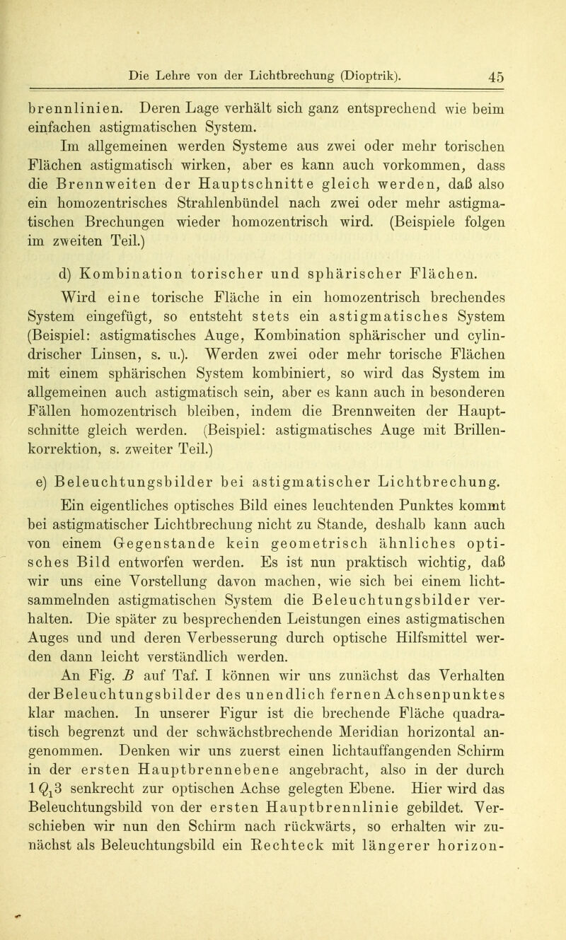 brennlinien. Deren Lage verhält sich ganz entsprechend wie beim einfachen astigmatischen System. Im allgemeinen werden Systeme aus zwei oder mehr torischen Flächen astigmatisch wirken, aber es kann auch vorkommen, dass die Brennweiten der Hauptschnitte gleich werden, daß also ein homozentrisches Strahlenbündel nach zwei oder mehr astigma- tischen Brechungen wieder homozentrisch wird. (Beispiele folgen im zweiten Teil.) d) Kombination torischer und sphärischer Flächen. Wird eine torische Fläche in ein homozentrisch brechendes System eingefügt, so entsteht stets ein astigmatisches System (Beispiel: astigmatisches Auge, Kombination sphärischer und cylin- drischer Linsen, s. u.). Werden zwei oder mehr torische Flächen mit einem sphärischen System kombiniert, so wird das System im allgemeinen auch astigmatisch sein, aber es kann auch in besonderen Fällen homozentrisch bleiben, indem die Brennweiten der Haupt- schnitte gleich werden. (Beispiel: astigmatisches Auge mit Brillen- korrektion, s. zweiter Teil.) e) Beleuchtungsbilder bei astigmatischer Lichtbrechung. Ein eigentliches optisches Bild eines leuchtenden Punktes kommt bei astigmatischer Lichtbrechung nicht zu Stande, deshalb kann auch von einem Gegenstande kein geometrisch ähnliches opti- sches Bild entworfen werden. Es ist nun praktisch wichtig, daß wir uns eine Vorstellung davon machen, wie sich bei einem licht- sammelnden astigmatischen System die Beleuchtungsbilder ver- halten. Die später zu besprechenden Leistungen eines astigmatischen Auges und und deren Verbesserung durch optische Hilfsmittel wer- den dann leicht verständlich werden. An Fig. B auf Taf. I können wir uns zunächst das Verhalten der Beleuchtungsbilder des unendlich fernen Achsenpunktes klar machen. In unserer Figur ist die brechende Fläche quadra- tisch begrenzt und der schwächstbrechende Meridian horizontal an- genommen. Denken wir uns zuerst einen lichtauffangenden Schirm in der ersten Hauptbrennebene angebracht, also in der durch 1^3 senkrecht zur optischen Achse gelegten Ebene. Hier wird das Beleuchtungsbild von der ersten Hauptbrennlinie gebildet. Ver- schieben wir nun den Schirm nach rückwärts, so erhalten wir zu- nächst als Beleuchtungsbild ein Kechteck mit längerer horizon-