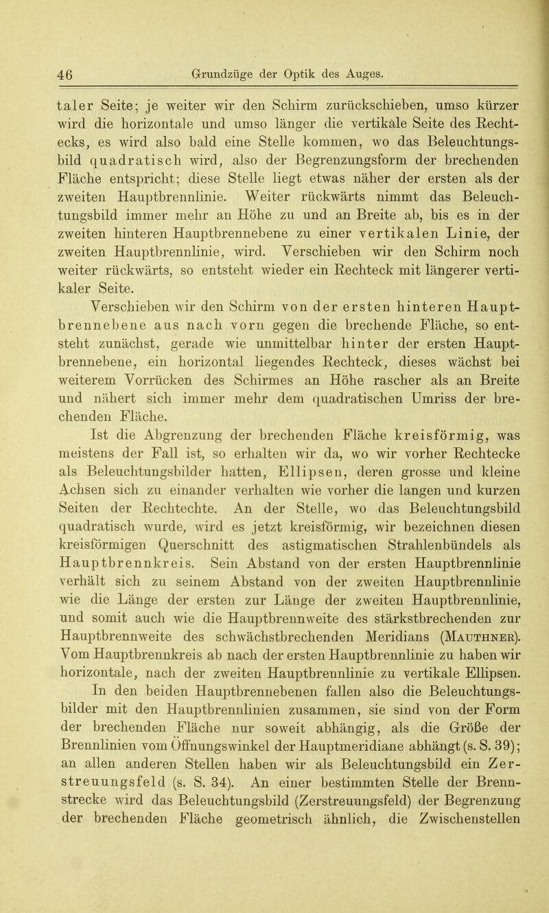 taler Seite; je weiter wir den Schirm zurückschieben, umso kürzer wird die horizontale und umso länger die vertikale Seite des Recht- ecks, es wird also bald eine Stelle kommen, wo das Beleuchtungs- bild quadratisch wird, also der Begrenzungsform der brechenden Fläche entspricht; diese Stelle liegt etwas näher der ersten als der zweiten Hauptbrennlinie. Weiter rückwärts nimmt das Beleuch- tungsbild immer mehr an Höhe zu und an Breite ab, bis es in der zweiten hinteren Hauptbrennebene zu einer vertikalen Linie, der zweiten Hauptbrennlinie, wird. Verschieben wir den Schirm noch weiter rückwärts, so entsteht wieder ein Rechteck mit längerer verti- kaler Seite. Verschieben wir den Schirm von der ersten hinteren Haupt- brennebene aus nach vorn gegen die brechende Fläche, so ent- steht zunächst, gerade wie unmittelbar hinter der ersten Haupt- brennebene, ein horizontal liegendes Rechteck, dieses wächst bei weiterem Vorrücken des Schirmes an Höhe rascher als an Breite und nähert sich immer mehr dem quadratischen Umriss der bre- chenden Fläche. Ist die Abgrenzung der brechenden Fläche kreisförmig, was meistens der Fall ist, so erhalten wir da, wo wir vorher Rechtecke als Beleuchtungsbilder hatten, Ellipsen, deren grosse und kleine Achsen sich zu einander verhalten wie vorher die langen und kurzen Seiten der Rechtechte. An der Stelle, wo das Beleuchtungsbild quadratisch wurde, wird es jetzt kreisförmig, wir bezeichnen diesen kreisförmigen Querschnitt des astigmatischen Strahlenbündels als Hauptbrennkreis. Sein Abstand von der ersten Hauptbrennlinie verhält sich zu seinem Abstand von der zweiten Hauptbrennlinie wie die Länge der ersten zur Länge der zweiten Hauptbrennlinie, und somit auch wie die Hauptbrennweite des stärkstbrechenden zur Hauptbrennweite des schwächstbrechenden Meridians (Mauthner). Vom Hauptbrennkreis ab nach der ersten Hauptbrennlinie zu haben wir horizontale, nach der zweiten Hauptbrennlinie zu vertikale Ellipsen. In den beiden Hauptbrennebenen fallen also die Beleuchtungs- bilder mit den Hauptbrennlinien zusammen, sie sind von der Form der brechenden Fläche nur soweit abhängig, als die Größe der Brennlinien vom Öffnungswinkel der Hauptmeridiane abhängt (s. S. 39); an allen anderen Stellen haben wir als Beleuchtungsbild ein Zer- streuungsfeld (s. S. 34). An einer bestimmten Stelle der Brenn- strecke wird das Beleuchtungsbild (Zerstreuungsfeld) der Begrenzung der brechenden Fläche geometrisch ähnlich, die Zwischenstellen