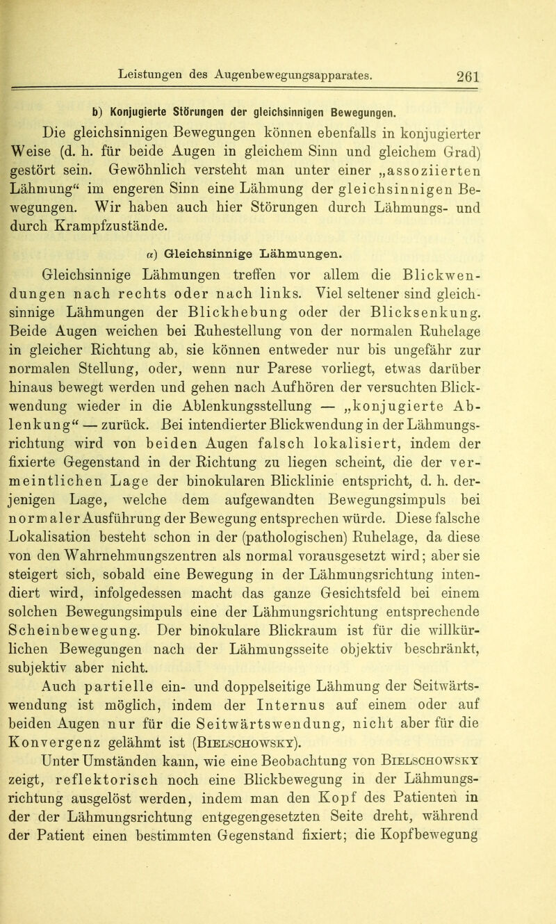 b) Konjugierte Störungen der gleichsinnigen Bewegungen. Die gleichsinnigen Bewegungen können ebenfalls in konjugierter Weise (d. h. für beide Augen in gleichem Sinn und gleichem Grad) gestört sein. Gewöhnlich versteht man unter einer „assoziierten Lähmung im engeren Sinn eine Lähmung der gleichsinnigen Be- wegungen. Wir haben auch hier Störungen durch Lähmungs- und durch Krampfzustände. a) Gleichsinnige Lähmungen. Gleichsinnige Lähmungen treffen vor allem die Blickwen- dungen nach rechts oder nach links. Viel seltener sind gleich- sinnige Lähmungen der Blickhebung oder der Blicksenkung. Beide Augen weichen bei Ruhestellung von der normalen Ruhelage in gleicher Richtung ab, sie können entweder nur bis ungefähr zur normalen Stellung, oder, wenn nur Parese vorliegt, etwas darüber hinaus bewegt werden und gehen nach Aufhören der versuchten Blick- wendung wieder in die Ablenkungsstellung — „konjugierte Ab- lenkung — zurück. Bei intendierter Blickwendung in der Lähmungs- richtung wird von beiden Augen falsch lokalisiert, indem der fixierte Gegenstand in der Richtung zu liegen scheint, die der ver- meintlichen Lage der binokularen Blicklinie entspricht, d. h. der- jenigen Lage, welche dem aufgewandten Bewegungsimpuls bei norm aler Ausführung der Bewegung entsprechen würde. Diese falsche Lokalisation besteht schon in der (pathologischen) Ruhelage, da diese von den Wahrnehmungszentren als normal vorausgesetzt wird; aber sie steigert sich, sobald eine Bewegung in der Lähmungsrichtung inten- diert wird, infolgedessen macht das ganze Gesichtsfeld bei einem solchen Bewegungsimpuls eine der Lähmungsrichtung entsprechende Scheinbewegung. Der binokulare Blickraum ist für die willkür- lichen Bewegungen nach der Lähmungsseite objektiv beschränkt, subjektiv aber nicht. Auch partielle ein- und doppelseitige Lähmung der Seitwärts- wendung ist möglich, indem der Internus auf einem oder auf beiden Augen nur für die Seitwärtswendung, nicht aber für die Konvergenz gelähmt ist (Bielschowsky). Unter Umständen kann, wie eine Beobachtung von Bielschowsky zeigt, reflektorisch noch eine Blickbewegung in der Lähmungs- richtung ausgelöst werden, indem man den Kopf des Patienten in der der Lähmungsrichtung entgegengesetzten Seite dreht, während der Patient einen bestimmten Gegenstand fixiert; die Kopfbewegung