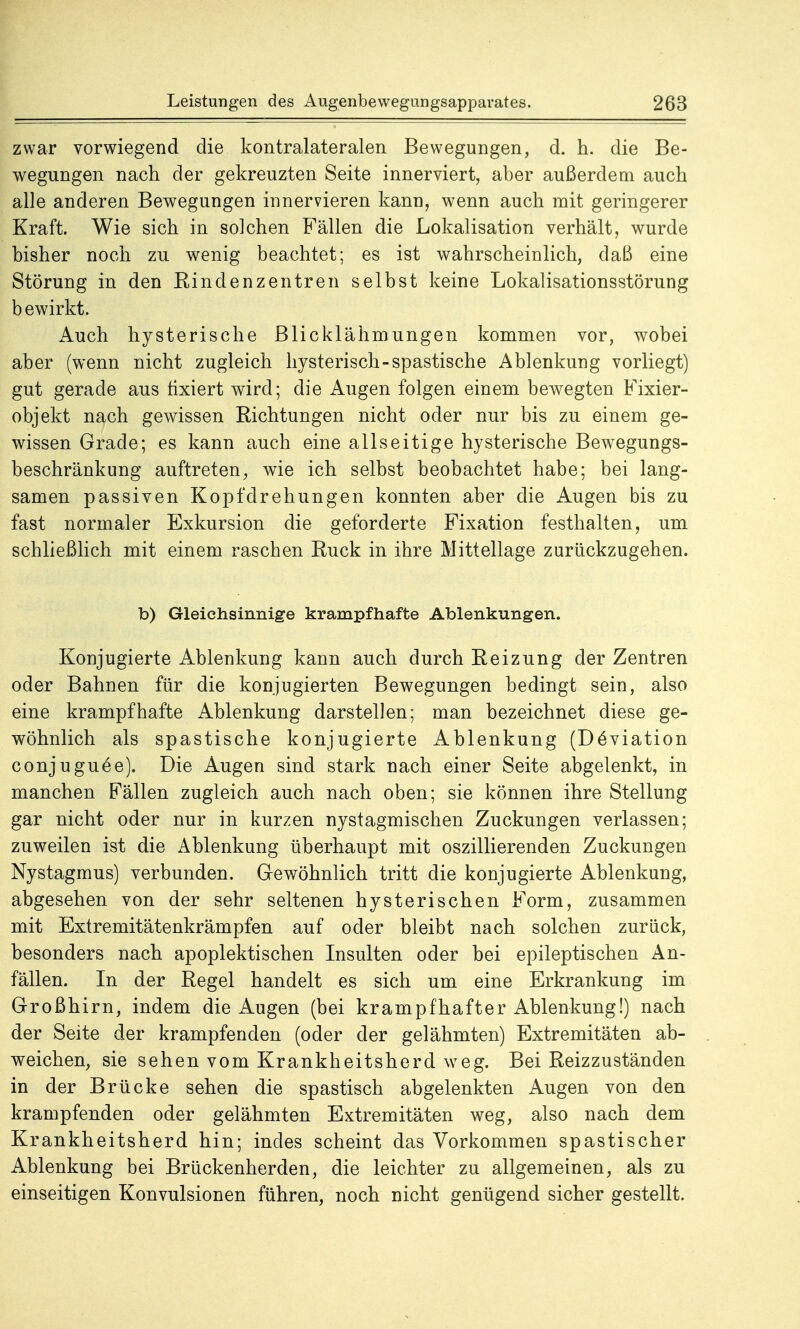 zwar vorwiegend die kontralateralen Bewegungen, d. h. die Be- wegungen nach der gekreuzten Seite innerviert, aber außerdem auch alle anderen Bewegungen innervieren kann, wenn auch mit geringerer Kraft. Wie sich in so]chen Fällen die Lokalisation verhält, wurde bisher noch zu wenig beachtet: es ist wahrscheinlich, daß eine Störung in den Kindenzen treu selbst keine Lokalisationsstörung bewirkt. Auch hysterische Blicklähmungen kommen vor, wobei aber (wenn nicht zugleich hysterisch-spastische Ablenkung vorliegt) gut gerade aus fixiert wird; die Augen folgen einem bewegten Fixier- objekt nach gewissen Richtungen nicht oder nur bis zu einem ge- wissen Grade; es kann auch eine allseitige hysterische Bewegungs- beschränkung auftreten, wie ich selbst beobachtet habe; bei lang- samen passiven Kopfdrehungen konnten aber die Augen bis zu fast normaler Exkursion die geforderte Fixation festhalten, um schließlich mit einem raschen Ruck in ihre Mittellage zurückzugehen. b) Gleichsinnige krampfhafte Ablenkungen. Konjugierte Ablenkung kann auch durch Reizung der Zentren oder Bahnen für die konjugierten Bewegungen bedingt sein, also eine krampfhafte Ablenkung darstellen; man bezeichnet diese ge- wöhnlich als spastische konjugierte Ablenkung (Deviation conjuguCe). Die Augen sind stark nach einer Seite abgelenkt, in manchen Fällen zugleich auch nach oben; sie können ihre Stellung gar nicht oder nur in kurzen nystagmischen Zuckungen verlassen; zuweilen ist die Ablenkung überhaupt mit oszillierenden Zuckungen Nystagmus) verbunden. Gewöhnlich tritt die konjugierte Ablenkung, abgesehen von der sehr seltenen hysterischen Form, zusammen mit Extremitätenkrämpfen auf oder bleibt nach solchen zurück, besonders nach apoplektischen Insulten oder bei epileptischen An- fällen. In der Regel handelt es sich um eine Erkrankung im Großhirn, indem die Augen (bei krampfhafter Ablenkung!) nach der Seite der krampfenden (oder der gelähmten) Extremitäten ab- weichen, sie sehen vom Krankheitsherd weg. Bei Reizzuständen in der Brücke sehen die spastisch abgelenkten Augen von den krampfenden oder gelähmten Extremitäten weg, also nach dem Krankheitsherd hin; indes scheint das Vorkommen spastischer Ablenkung bei Brückenherden, die leichter zu allgemeinen, als zu einseitigen Konvulsionen führen, noch nicht genügend sicher gestellt.