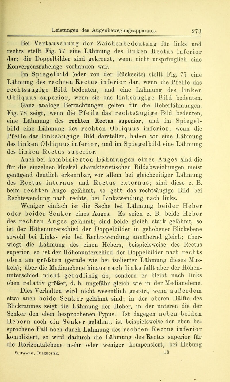 Bei Vertauschung der Zeichenbedeutung für links und rechts stellt Fig. 77 eine Lähmung des linken Rectus inferior dar; die Doppelbilder sind gekreuzt, wenn nicht ursprünglich eine Konvergenzruhelage vorhanden war. Im Spiegelbild (oder von der Rückseite) stellt Fig. 77 eine Lähmung des rechten Rectus inferior dar, wenn die Pfeile das rechtsäugige Bild bedeuten, und eine Lähmung des linken Obliquus superior, wenn sie das linksäugige Bild bedeuten. Ganz analoge Betrachtungen gelten für die Heberlähmungen. Fig. 78 zeigt, wenn die Pfeile das^ rechtsäugige Bild bedeuten, eine Lähmung des rechten Rectus superior, und im Spiegel- bild eine Lähmung des rechten Obliquus inferior; wenn die Pfeile das linksäugige Bild darstellen, haben wir eine Lähmung des linken Obliquus inferior, und im Spiegelbild eine Lähmung des linken Rectus superior. Auch bei kombinierten Lähmungen eines Auges sind die für die einzelnen Muskel charakteristischen Bildabweichungen meist genügend deutlich erkennbar, vor allem bei gleichzeitiger Lähmung des Rectus internus und Rectus externus; sind diese z. B. beim rechten Auge gelähmt, so geht das rechtsäugige Bild bei Rechtswendung nach rechts, bei Linkswendung nach links. Weniger einfach ist die Sache bei Lähmung beider Heber oder beider Senker eines Auges. Es seien z. B. beide Heber des rechten Auges gelähmt; sind beide gleich stark gelähmt, so ist der Höhenunterschied der Doppelbilder in gehobener Blickebene sowohl bei Links- wie bei Rechtswendung annähernd gleich; über- wiegt die Lähmung des einen Hebers, beispielsweise des Rectus superior, so ist der Höhenunterschied der Doppelbilder nach rechts oben am größten (gerade wie bei isolierter Lähmung dieses Mus- kels); über die Medianebene hinaus nach links fällt aber der Höhen- unterschied nicht geradlinig ab, sondern er bleibt nach links oben relativ größer, d. h. ungefähr gleich wie in der Medianebene. Dies Verhalten wird nicht wesentlich gestört, wenn außerdem etwa auch beide Senker gelähmt sind; in der oberen Hälfte des Blickraumes zeigt die Lähmung der Heber, in der unteren die der Senker den eben besprochenen Typus. Ist dagegen neben beiden Hebern noch ein Senker gelähmt, ist beispielsweise der eben be- sprochene Fall noch durch Lähmung des rechten Rectus inferior kompliziert, so wird dadurch die Lähmung des Rectus superior für die Horizontalebene mehr oder weniger kompensiert, bei Hebung Schwarz , Diagnostik. 18