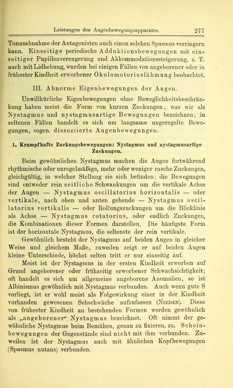 Tonusabnahme der Antagonisten auch einen solchen Spasmus verringern kann. Einseitige periodische Adduktionsbewegungen mit ein- seitiger Pupillenverengerung und Akkommodationssteigerung, z. T. auch mit Lidhebung, wurden bei einigen Fällen von angeborener oder in frühester Kindheit erworbener Okulomotoriuslähmung beobachtet. III. Abnorme Eigenbewegungen der Augen. Unwillkürliche Eigenbewegungen ohne Beweglichkeitsbeschrän- kung haben meist die Form von kurzen Zuckungen, was wir als Nystagmus und nystagmusartige Bewegungen bezeichnen; in seltenen Fällen handelt es sich um langsame ungeregelte Bewe- gungen, sogen, dissoziierte Augenbewegungen. 1. Krampfhafte Zuckung-sDewegungen: Nystagmus und nystagmusartige Zuckuugen. Beim gewöhnlichen Nystagmus machen die Augen fortwährend rhythmische oder unregelmäßige, mehr oder weniger rasche Zuckungen, gleichgültig, in welcher Stellung sie sich befinden; die Bewegungen sind entweder rein seitliche Schwankungen um die vertikale Achse der Augen — Nystagmus oscillatorius horizontalis — oder vertikale, nach oben und unten gehende — Nystagmus oscil- latorius vertikalis — oder Eollungszuckungen um die Blicklinie als Achse — Nystagmus rotatorius, oder endlich Zuckungen, die Kombinationen dieser Formen darstellen. Die häufigste Form ist der horizontale Nystagmus, die seltenste der rein vertikale. Gewöhnlich besteht der Nystagmus auf beiden Augen in gleicher Weise und gleichem Maße, zuweilen zeigt er auf beiden Augen kleine Unterschiede, höchst selten tritt er nur einseitig auf. Meist ist der Nystagmus in der ersten Kindheit erworben auf Grund angeborener oder frühzeitig erworbener Schwachsichtigkeit; oft handelt es sich um allgemeine angeborene Anomalien, so ist Albinismus gewöhnlich mit Nystagmus verbunden. Auch wenn gute S vorliegt, ist er wohl meist als Folgewirkung einer in der Kindheit vorhanden gewesenen Sehschwäche aufzufassen (Nieden). Diese von frühester Kindheit an bestehenden Formen werden gewöhnlich als „angeborener Nystagmus bezeichnet. Oft nimmt der ge- wöhnliche Nystagmus beim Bemühen, genau zu fixieren, zu. Schein- bewegungen der Gegenstände sind nicht mit ihm verbunden. Zu- weilen ist der Nystagmus auch mit ähnlichen Kopfbewegungen (Spasmus nutans) verbunden.