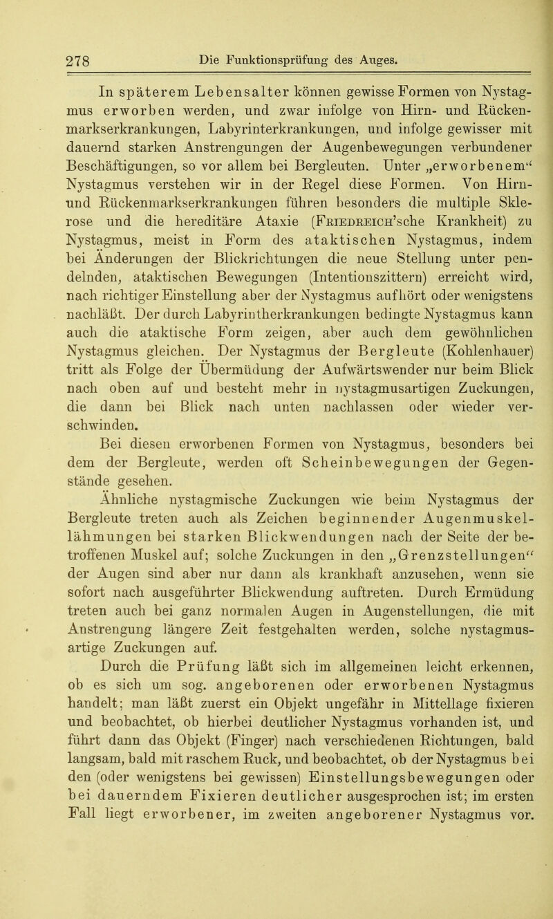 In späterem Lebensalter können gewisse Formen von Nystag- mus erworben werden, und zwar infolge von Hirn- und Rücken- markserkrankungen, Labyrinterkrankungen, und infolge gewisser mit dauernd starken Anstrengungen der Augenbewegungen verbundener Beschäftigungen, so vor allem bei Bergleuten. Unter „erworbenem4' Nystagmus verstehen wir in der Eegel diese Formen. Von Hirn- und Rückenmarkserkrankungen führen besonders die multiple Skle- rose und die hereditäre Ataxie (Feiedeeich'sche Krankheit) zu Nystagmus, meist in Form des ataktischen Nystagmus, indem bei Änderungen der Blickrichtungen die neue Stellung unter pen- delnden, ataktischen Bewegungen (Intentionszittern) erreicht wird, nach richtiger Einstellung aber der Nystagmus aufhört oder wenigstens nachläßt. Der durch Labyrintherkrankungen bedingte Nystagmus kann auch die ataktische Form zeigen, aber auch dem gewöhnlichen Nystagmus gleichen. Der Nystagmus der Bergleute (Kohlenhau.er) tritt als Folge der Übermüdung der Aufwärts wen der nur beim Blick nach oben auf und besteht mehr in nystagmusartigen Zuckungen, die dann bei Blick nach unten nachlassen oder wieder ver- schwinden. Bei diesen erworbenen Formen von Nystagmus, besonders bei dem der Bergleute, werden oft Scheinbewegungen der Gegen- stände gesehen. Ahnliche nystagmische Zuckungen wie beim Nystagmus der Bergleute treten auch als Zeichen beginnender Augenmuskel- lähmungen bei starken Blickwendungen nach der Seite der be- troffenen Muskel auf; solche Zuckungen in den „Grenzstellungena der Augen sind aber nur dann als krankhaft anzusehen, wenn sie sofort nach ausgeführter Blickwendung auftreten. Durch Ermüdung treten auch bei ganz normalen Augen in Augenstellungen, die mit Anstrengung längere Zeit festgehalten werden, solche nystagmus- artige Zuckungen auf. Durch die Prüfung läßt sich im allgemeinen leicht erkennen, ob es sich um sog. angeborenen oder erworbenen Nystagmus handelt; man läßt zuerst ein Objekt ungefähr in Mittellage fixieren und beobachtet, ob hierbei deutlicher Nystagmus vorhanden ist, und führt dann das Objekt (Finger) nach verschiedenen Richtungen, bald langsam, bald mit raschem Ruck, und beobachtet, ob der Nystagmus bei den (oder wenigstens bei gewissen) Einstellungsbewegungen oder bei dauerndem Fixieren deutlicher ausgesprochen ist; im ersten Fall liegt erworbener, im zweiten angeborener Nystagmus vor.