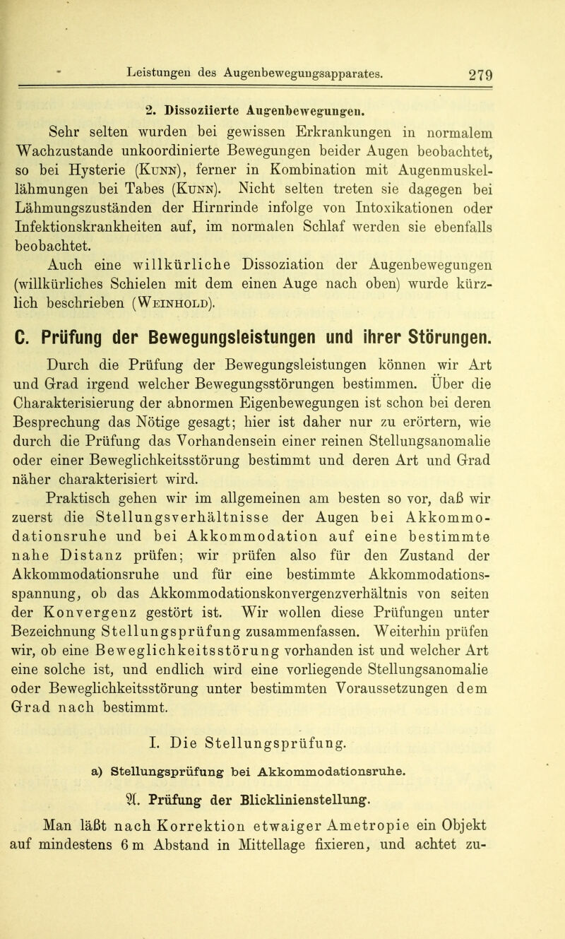 2. Dissoziierte Augenbewegungen. Sehr selten wurden bei gewissen Erkrankungen in normalem Wachzustände unkoordinierte Bewegungen beider Augen beobachtet, so bei Hysterie (Kunn), ferner in Kombination mit Augenmuskel- lähmungen bei Tabes (Kunn). Nicht selten treten sie dagegen bei Lähmungszuständen der Hirnrinde infolge von Intoxikationen oder Infektionskrankheiten auf, im normalen Schlaf werden sie ebenfalls beobachtet. Auch eine willkürliche Dissoziation der Augenbewegungen (willkürliches Schielen mit dem einen Auge nach oben) wurde kürz- lich beschrieben (Weinhold). C. Prüfung der Bewegungsleistungen und ihrer Störungen. Durch die Prüfung der Bewegungsleistungen können wir Art und Grad irgend welcher Bewegungsstörungen bestimmen. Uber die Charakterisierung der abnormen Eigenbewegungen ist schon bei deren Besprechung das Nötige gesagt; hier ist daher nur zu erörtern, wie durch die Prüfung das Vorhandensein einer reinen Stellungsanomalie oder einer Beweglichkeitsstörung bestimmt und deren Art und Grad näher charakterisiert wird. Praktisch gehen wir im allgemeinen am besten so vor, daß wir zuerst die Stellungsverhältnisse der Augen bei Akkommo- dationsruhe und bei Akkommodation auf eine bestimmte nahe Distanz prüfen; wir prüfen also für den Zustand der Akkommodationsruhe und für eine bestimmte Akkommodations- spannung, ob das Akkommodationskonvergenzverhältnis von Seiten der Konvergenz gestört ist. Wir wollen diese Prüfungen unter Bezeichnung Stellungsprüfung zusammenfassen. Weiterhin prüfen wir, ob eine Beweglichkeitsstörung vorhanden ist und welcher Art eine solche ist, und endlich wird eine vorliegende Stellungsanomalie oder Beweglichkeitsstörung unter bestimmten Voraussetzungen dem Grad nach bestimmt. I. Die Stellungsprüfung, a) Stellungsprüfung bei Akkommodationsruhe. %. Prüfung der Blicklinienstellung. Man läßt nach Korrektion etwaiger Ametropie ein Objekt auf mindestens 6 m Abstand in Mittellage fixieren, und achtet zu-