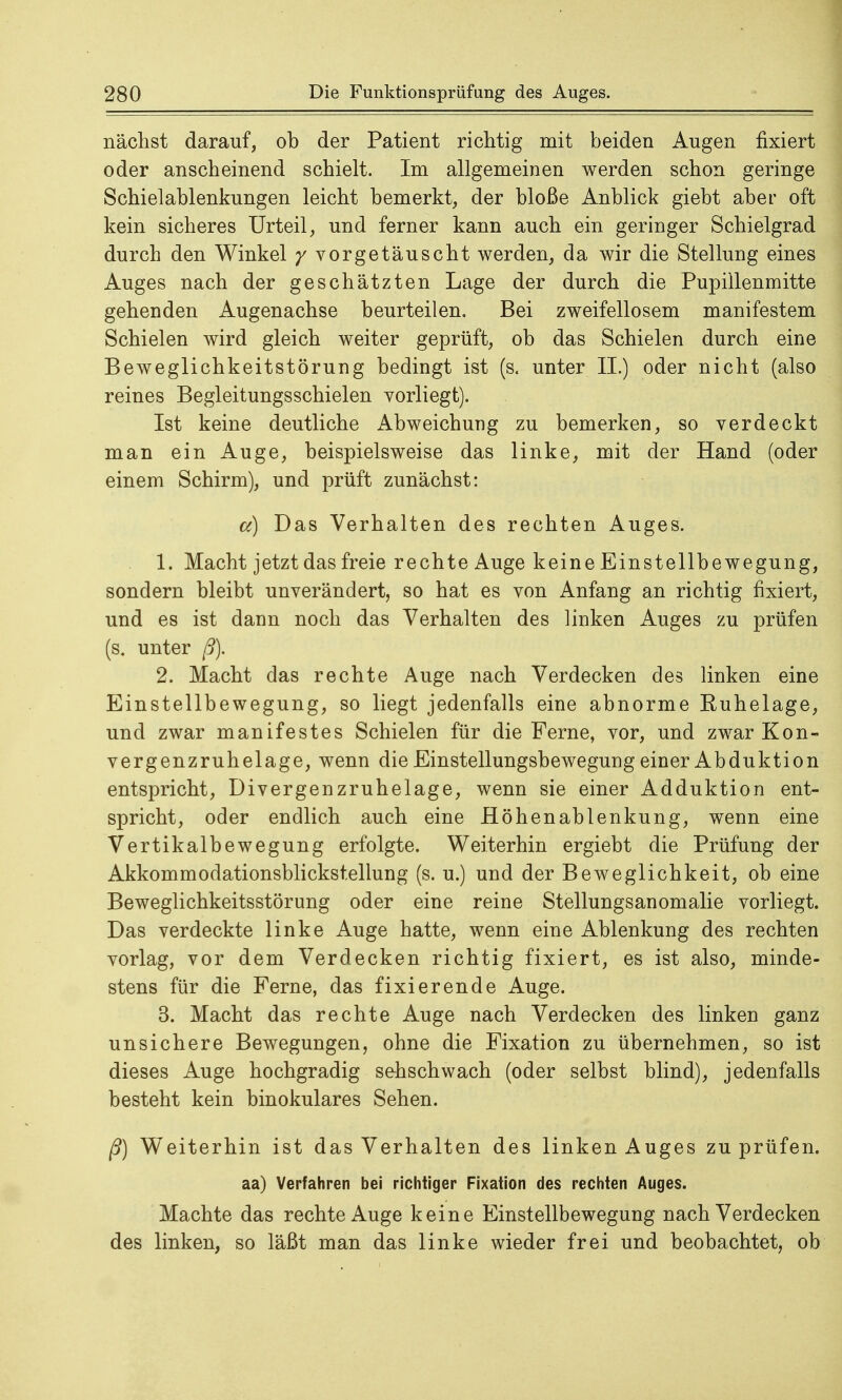 nächst darauf, ob der Patient richtig mit beiden Augen fixiert oder anscheinend schielt. Im allgemeinen werden schon geringe Schielablenkungen leicht bemerkt, der bloße Anblick giebt aber oft kein sicheres Urteil, und ferner kann auch ein geringer Schielgrad durch den Winkel y vorgetäuscht werden, da wir die Stellung eines Auges nach der geschätzten Lage der durch die Pupillenmitte gehenden Augenachse beurteilen. Bei zweifellosem manifestem Schielen wird gleich weiter geprüft, ob das Schielen durch eine Beweglichkeitstörung bedingt ist (s. unter II.) oder nicht (also reines Begleitungsschielen vorliegt). Ist keine deutliche Abweichung zu bemerken, so verdeckt man ein Auge, beispielsweise das linke, mit der Hand (oder einem Schirm), und prüft zunächst: a) Das Verhalten des rechten Auges. 1. Macht jetzt das freie rechte Auge keine Einstellbewegung, sondern bleibt unverändert, so hat es von Anfang an richtig fixiert, und es ist dann noch das Verhalten des linken Auges zu prüfen (s. unter ß). 2. Macht das rechte Auge nach Verdecken des linken eine Einstellbewegung, so liegt jedenfalls eine abnorme Euhelage, und zwar manifestes Schielen für die Ferne, vor, und zwar Kon- vergenzruhelage, wenn die Einstellungsbewegung einer Abduktion entspricht, Divergenzruhelage, wenn sie einer Adduktion ent- spricht, oder endlich auch eine Höhenablenkung, wenn eine Vertikalbewegung erfolgte. Weiterhin ergiebt die Prüfung der Akkommodationsblickstellung (s. u.) und der Beweglichkeit, ob eine Beweglichkeitsstörung oder eine reine Stellungsanomalie vorliegt. Das verdeckte linke Auge hatte, wenn eine Ablenkung des rechten vorlag, vor dem Verdecken richtig fixiert, es ist also, minde- stens für die Ferne, das fixierende Auge. 3. Macht das rechte Auge nach Verdecken des linken ganz unsichere Bewegungen, ohne die Fixation zu übernehmen, so ist dieses Auge hochgradig sehschwach (oder selbst blind), jedenfalls besteht kein binokulares Sehen. ß) Weiterhin ist das Verhalten des linken Auges zu prüfen, aa) Verfahren bei richtiger Fixation des rechten Auges. Machte das rechte Auge keine Einstellbewegung nach Verdecken des linken, so läßt man das linke wieder frei und beobachtet, ob