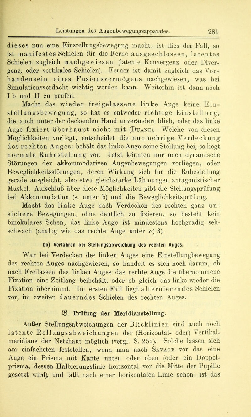 dieses nun eine Einstellungsbewegung macht; ist dies der Fall, so ist manifestes Schielen für die Ferne ausgeschlossen, latentes Schielen zugleich nachgewiesen (latente Konvergenz oder Diver- genz, oder vertikales Schielen). Ferner ist damit zugleich das Vor- handensein eines Fusionsvermögens nachgewiesen, was bei Simulationsverdacht wichtig werden kann. Weiterhin ist dann noch I b und II zu prüfen. Macht das wieder freigelassene linke Auge keine Ein- stellungsbewegung, so hat es entweder richtige Einstellung, die auch unter der deckenden Hand unverändert blieb, oder das linke Auge fixiert überhaupt nicht mit (Duane). Welche von diesen Möglichkeiten vorliegt, entscheidet die nunmehrige Verdeckung des rechten Auges: behält das linke Auge seine Stellung bei, so liegt normale Euhestellung vor. Jetzt könnten nur noch dynamische Störungen der akkommodativen Augenbewegungen vorliegen, oder Beweglichkeitsstörungen, deren Wirkung sich für die Euhestellung gerade ausgleicht, also etwa gleichstarke Lähmungen antagonistischer Muskel. Aufschluß über diese Möglichkeiten gibt die Stellungsprüfung bei Akkommodation (s. unter b) und die Beweglichkeitsprüfung. Macht das linke Auge nach Verdecken des rechten ganz un- sichere Bewegungen, ohne deutlich zu fixieren, so besteht kein binokulares Sehen, das linke Auge ist mindestens hochgradig seh- schwach (analog wie das rechte Auge unter a] 3). bb) Verfahren bei Stellungsabweichung des rechten Auges. War bei Verdecken des linken Auges eine Einstellungbewegung des rechten Auges nachgewiesen, so handelt es sich noch darum, ob nach Freilassen des linken Auges das rechte Auge die übernommene Fixation eine Zeitlang beibehält, oder ob gleich das linke wieder die Fixation übernimmt. Im ersten Fall liegt alternierendes Schielen vor, im zweiten dauerndes Schielen des rechten Auges. 23. Prüfung der Meridianstellung. Außer Stellungsabweichungen der Blicklinien sind auch noch latente Eollungsabweichungen der (Horizontal- oder) Vertikal- meridiane der Netzhaut möglich (vergl. S. 252). Solche lassen sich am einfachsten feststellen, wenn man nach Savage vor das eine Auge ein Prisma mit Kante unten oder oben (oder ein Doppel- prisma, dessen Halbierungslinie horizontal vor die Mitte der Pupille gesetzt wird), und läßt nach einer horizontalen Linie sehen: ist das