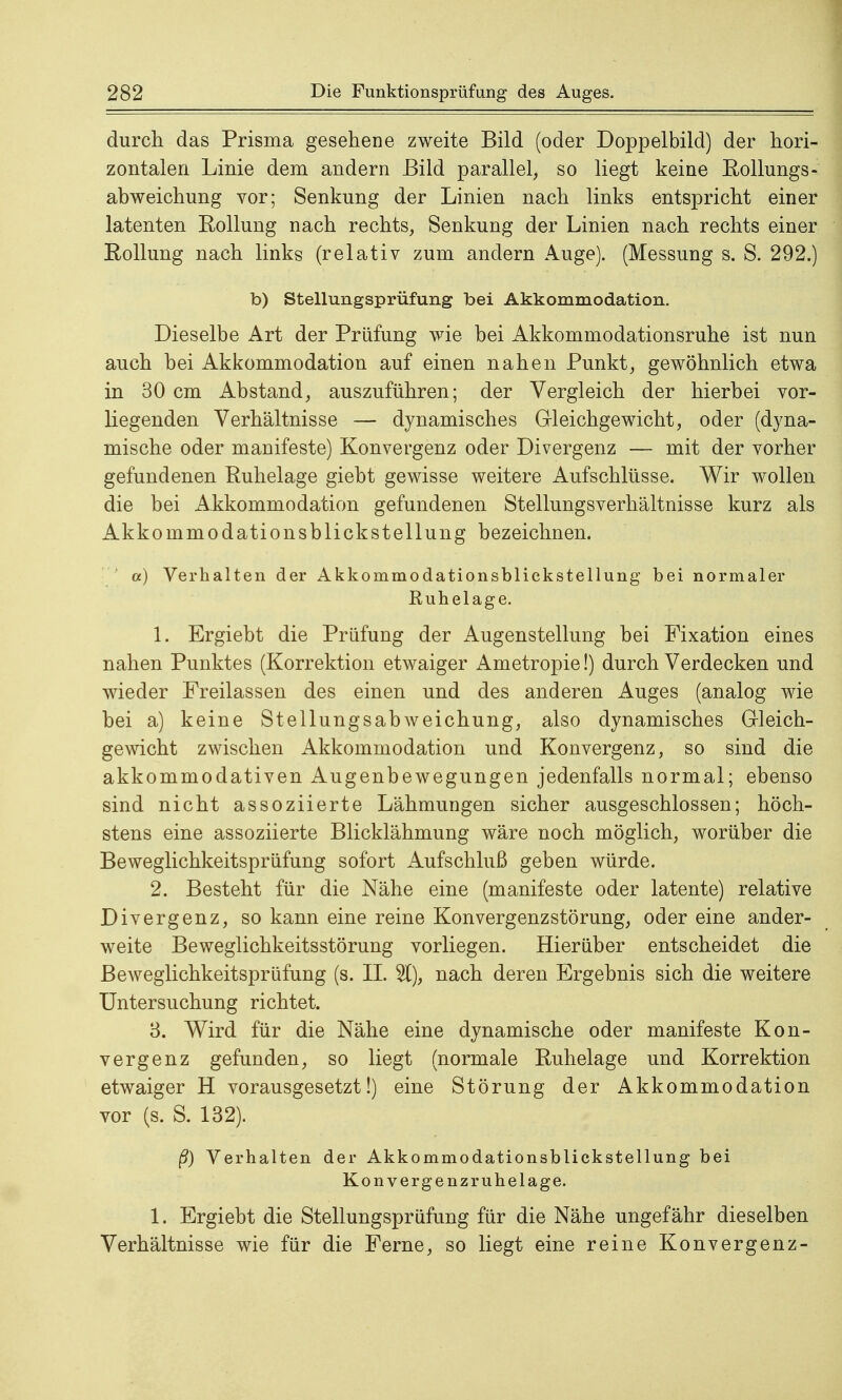 durch das Prisma gesehene zweite Bild (oder Doppelbild) der hori- zontalen Linie dem andern Bild parallel, so liegt keine Kolbings- abweichung vor; Senkung der Linien nach links entspricht einer latenten Roliung nach rechts, Senkung der Linien nach rechts einer Rollung nach links (relativ zum andern Auge). (Messung s. S. 292.) b) Stellungsprüfung bei Akkommodation. Dieselbe Art der Prüfung wie bei Akkommodationsruhe ist nun auch bei Akkommodation auf einen nahen Punkt, gewöhnlich etwa in 30 cm Abstand, auszuführen; der Vergleich der hierbei vor- liegenden Verhältnisse — dynamisches Gleichgewicht, oder (dyna- mische oder manifeste) Konvergenz oder Divergenz — mit der vorher gefundenen Ruhelage giebt gewisse weitere Aufschlüsse. Wir wollen die bei Akkommodation gefundenen Stellungsverhältnisse kurz als AkkommodationsblickStellung bezeichnen. a) Verhalten der Akkommodationsblickstellung bei normaler Ruhelage. 1. Ergiebt die Prüfung der Augenstellung bei Fixation eines nahen Punktes (Korrektion etwaiger Ametropie!) durch Verdecken und wieder Freilassen des einen und des anderen Auges (analog wie bei a) keine Stellungsabweichung, also dynamisches Gleich- gewicht zwischen Akkommodation und Konvergenz, so sind die akkommodativen Augenbewegungen jedenfalls normal; ebenso sind nicht assoziierte Lähmungen sicher ausgeschlossen; höch- stens eine assoziierte Blicklähmung wäre noch möglich, worüber die Beweglichkeitsprüfung sofort Aufschluß geben würde. 2. Besteht für die Nähe eine (manifeste oder latente) relative Divergenz, so kann eine reine Konvergenzstörung, oder eine ander- weite Beweglichkeitsstörung vorliegen. Hierüber entscheidet die Beweglichkeitsprüfung (s. II. %), nach deren Ergebnis sich die weitere Untersuchung richtet. 3. Wird für die Nähe eine dynamische oder manifeste Kon- vergenz gefunden, so liegt (normale Ruhelage und Korrektion etwaiger H vorausgesetzt!) eine Störung der Akkommodation vor (s. S. 132). ß) Verhalten der Akkommodationsblickstellung bei Konvergenzruhelage. 1. Ergiebt die Stellungsprüfung für die Nähe ungefähr dieselben Verhältnisse wie für die Ferne, so liegt eine reine Konvergenz-