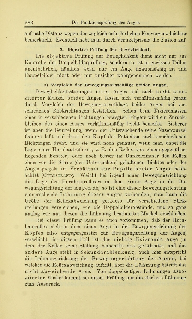 auf nahe Distanz wegen der zugleich erforderlichen Konvergenz leichter Demerklich). Eventuell heht man durch Vertikelprisma die Fusion auf. 3. Objektive Prüfung- der Beweglichkeit. Die objektive Prüfung der Beweglichkeit dient nicht nur zur Kontrolle der Doppelbilderprüfung, sondern sie ist in gewissen Fällen unentbehrlich, nämlich wenn nur ein Auge fixationsfähig ist und Doppelbilder nicht oder nur unsicher wahrgenommen werden. a) Vergleich, der Bewegungsausschläge beider Augen. Beweglichkeitsstörungen eines Auges und auch nicht asso- ziierter Muskel beider Augen lassen sich verhältnismäßig genau durch Vergleich der Bewegungsausschläge beider Augen bei ver- schiedenen Blickrichtungen feststellen. Schon beim Fixierenlassen eines in verschiedenen Bichtungen bewegten Fingers wird ein Zurück- bleiben des einen Auges verhältnismäßig leicht bemerkt. Sicherer ist aber die Beurteilung, wenn der Untersuchende seine Nasenwurzel fixieren läßt und dann den Kopf des Patienten nach verschiedenen Richtungen dreht, und sie wird noch genauer, wenn man dabei die Lage eines Hornhautreflexes, z. B. den Reflex von einem gegenüber- liegenden Fenster, oder noch besser im Dunkelzimmer den Reflex eines vor die Stirne (des Untersuchers) gehaltenen Lichtes oder des Augenspiegels im Verhältnis zur Pupille beider Augen beob- achtet (Gullstrand). Weicht bei irgend einer Bewegungsrichtung die Lage des Hornhautreflexes in dem einen Auge in der Be- wegungsrichtung der Augen ab, so ist eine dieser Bewegungsrichtung entsprechende Lähmung dieses Auges vorhanden; man kann die Größe der Reflexabweichung geradeso für verschiedene Blick- stellungen vergleichen, wie die Doppelbilderabstände, und so ganz analog wie aus diesen die Lähmung bestimmter Muskel erschließen. Bei dieser Prüfung kann es auch vorkommen, daß der Horn- hautreflex sich in dem einen Auge in der Bewegungsrichtung des Kopfes (also entgegengesetzt zur Bewegungsrichtung der Augen) verschiebt, in diesem Fall ist das richtig fixierende Auge (in dem der Reflex seine Stellung beibehält) das gelähmte, und das andere Auge steht in Sekundärablenkung; auch hier entspricht die Lähmungsrichtung der Bewegungsrichtung der Augen, bei welcher die Reflexabweichung auftritt, aber die Lähmung betrifft das nicht abweichende Auge. Von doppelseitigen Lähmungen asso- ziierter Muskel kommt bei dieser Prüfung nur die stärkere Lähmung zum Ausdruck.