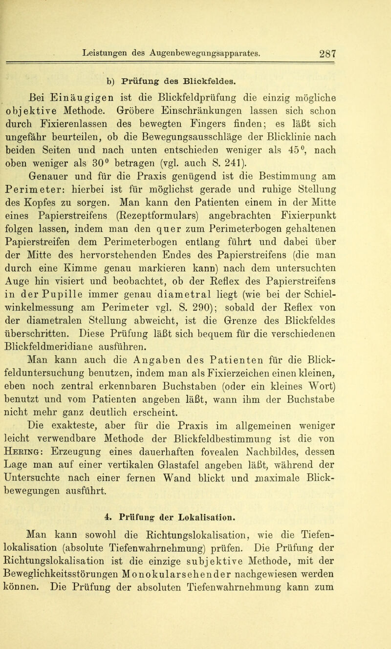 b) Prüfung des Blickfeldes. Bei Einäugigen ist die Blickfeldprüfung die einzig mögliche objektive Methode. Gröbere Einschränkungen lassen sich schon durch Fixierenlassen des bewegten Fingers finden; es läßt sich ungefähr beurteilen, ob die Bewegungsausschläge der Blicklinie nach beiden Seiten und nach unten entschieden weniger als 45°, nach oben weniger als 30° betragen (vgl. auch S. 241). Genauer und für die Praxis genügend ist die Bestimmung am Perimeter: hierbei ist für möglichst gerade und ruhige Stellung des Kopfes zu sorgen. Man kann den Patienten einem in der Mitte eines Papierstreifens (Rezeptformulars) angebrachten Fixierpunkt folgen lassen, indem man den quer zum Perimeterbogen gehaltenen Papier streifen dem Perimeterbogen entlang führt und dabei über der Mitte des hervorstehenden Endes des Papierstreifens (die man durch eine Kimme genau markieren kann) nach dem untersuchten Auge hin visiert und beobachtet, ob der Reflex des Papierstreifens in der Pupille immer genau diametral liegt (wie bei der Schiel- winkelmessung am Perimeter vgl. S. 290); sobald der Reflex von der diametralen Stellung abweicht, ist die Grenze des Blickfeldes überschritten. Diese Prüfung läßt sich bequem für die verschiedenen Blickfeldmeridiane ausführen. Man kann auch die Angaben des Patienten für die Blick- felduntersuchung benutzen, indem man als Fixierzeichen einen kleinen, eben noch zentral erkennbaren Buchstaben (oder ein kleines Wort) benutzt und vom Patienten angeben läßt, wann ihm der Buchstabe nicht mehr ganz deutlich erscheint. Die exakteste, aber für die Praxis im allgemeinen weniger leicht verwendbare Methode der Blickfeldbestimmung ist die von Heking: Erzeugung eines dauerhaften fovealen Nachbildes, dessen Lage man auf einer vertikalen Glastafel angeben läßt, während der Untersuchte nach einer fernen Wand blickt und maximale Blick- bewegungen ausführt. 4. Prüfung- der Lokalisation. Man kann sowohl die Richtungslokalisation, wie die Tiefen- lokalisation (absolute Tiefen Wahrnehmung) prüfen. Die Prüfung der Richtungslokalisation ist die einzige subjektive Methode, mit der Beweglichkeitsstörungen Monokularsehender nachgewiesen werden können. Die Prüfung der absoluten Tiefenwahrnehmung kann zum