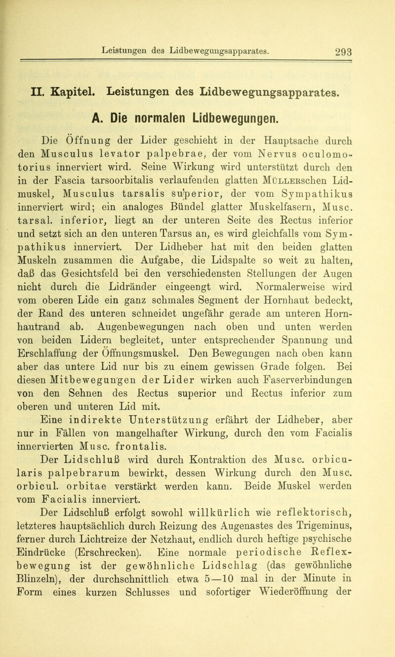 II. Kapitel. Leistungen des Lidbewegungsapparates. A. Die normalen Lidbewegungen. Die Öffnung der Lider geschieht in der Hauptsache durch den Musculus levator palpebrae, der vom Nervus oculomo- torius innerviert wird. Seine Wirkung wird unterstützt durch den in der Fascia tarsoorbitalis verlaufenden glatten MüLLERschen Lid- muskel, Musculus tarsalis su'perior, der vom Sympathikus innerviert wird; ein analoges Bündel glatter Muskelfasern, Muse, tarsal. inferior, liegt an der unteren Seite des Rectus inferior und setzt sich an den unteren Tarsus an, es wird gleichfalls vom Sym- pathikus innerviert. Der Lidheber hat mit den beiden glatten Muskeln zusammen die Aufgabe, die Lidspalte so weit zu halten, daß das Gesichtsfeld bei den verschiedensten Stellungen der Augen nicht durch die Lidränder eingeengt wird. Normalerweise wird vom oberen Lide ein ganz schmales Segment der Hornhaut bedeckt, der Rand des unteren schneidet ungefähr gerade am unteren Horn- hautrand ab. Augenbewegungen nach oben und unten werden von beiden Lidern begleitet, unter entsprechender Spannung und Erschlaffung der Offnungsmuskel. Den Bewegungen nach oben kann aber das untere Lid nur bis zu einem gewissen Grade folgen. Bei diesen Mitbewegungen der Lider wirken auch Faserverbindungen von den Sehnen des Rectus superior und Rectus inferior zum oberen und unteren Lid mit. Eine indirekte Unterstützung erfährt der Lidheber, aber nur in Fällen von mangelhafter Wirkung, durch den vom Facialis innervierten Muse, frontalis. Der Lidschluß wird durch Kontraktion des Muse, orbicu- laris palpebrarum bewirkt, dessen Wirkung durch den Muse, orbicul. orbitae verstärkt werden kann. Beide Muskel werden vom Facialis innerviert. Der Lidschluß erfolgt sowohl willkürlich wie reflektorisch, letzteres hauptsächlich durch Reizung des Augenastes des Trigeminus, ferner durch Lichtreize der Netzhaut, endlich durch heftige psychische Eindrücke (Erschrecken). Eine normale periodische Reflex- bewegung ist der gewöhnliche Lidschlag (das gewöhnliche Blinzeln), der durchschnittlich etwa 5—10 mal in der Minute in Form eines kurzen Schlusses und sofortiger Wiederöffnung der