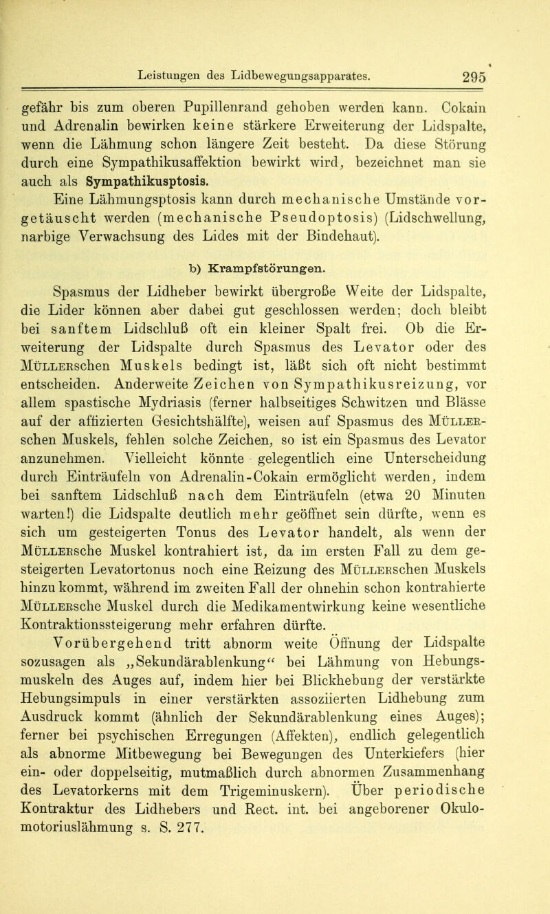 gefähr bis zum oberen Pupillenrand gehoben werden kann. Cokain und Adrenalin bewirken keine stärkere Erweiterung der Lidspalte, wenn die Lähmung schon längere Zeit besteht. Da diese Störung durch eine Sympathikusaffektion bewirkt wird, bezeichnet man sie auch als Sympathikusptosis. Eine Lähmungsptosis kann durch mechanische Umstände vor- getäuscht werden (mechanische Pseudoptosis) (Lidschwellung, narbige Verwachsung des Lides mit der Bindehaut). b) Krampfstörungen. Spasmus der Lidheber bewirkt übergroße Weite der Lidspalte, die Lider können aber dabei gut geschlossen werden; doch bleibt bei sanftem Lidschluß oft ein kleiner Spalt frei. Ob die Er- weiterung der Lidspalte durch Spasmus des Levator oder des MüLLEKSchen Muskels bedingt ist, läßt sich oft nicht bestimmt entscheiden. Anderweite Zeichen von Sympathikusreizung, vor allem spastische Mydriasis (ferner halbseitiges Schwitzen und Blässe auf der affizierten Gesichtshälfte), weisen auf Spasmus des Müllee- schen Muskels, fehlen solche Zeichen, so ist ein Spasmus des Levator anzunehmen. Vielleicht könnte gelegentlich eine Unterscheidung durch Einträufeln von Adrenalin-Cokain ermöglicht werden, indem bei sanftem Lidschluß nach dem Einträufeln (etwa 20 Minuten warten!) die Lidspalte deutlich mehr geöffnet sein dürfte, wenn es sich um gesteigerten Tonus des Levator handelt, als wenn der MüLLEESche Muskel kontrahiert ist, da im ersten Fall zu dem ge- steigerten Levatortonus noch eine Reizung des MüLLEESchen Muskels hinzu kommt, während im zweiten Fall der ohnehin schon kontrahierte MüLLEEsche Muskel durch die Medikamentwirkung keine wesentliche Kontraktionssteigerung mehr erfahren dürfte. Vorübergehend tritt abnorm weite Öffnung der Lidspalte sozusagen als „Sekundärablenkung bei Lähmung von Hebungs- muskeln des Auges auf, indem hier bei Blickhebung der verstärkte Hebungsimpuls in einer verstärkten assoziierten Lidhebung zum Ausdruck kommt (ähnlich der Sekundärablenkung eines Auges); ferner bei psychischen Erregungen (Affekten), endlich gelegentlich als abnorme Mitbewegung bei Bewegungen des Unterkiefers (hier ein- oder doppelseitig, mutmaßlich durch abnormen Zusammenhang des Levatorkerns mit dem Trigeminuskern). Uber periodische Kontraktur des Lidhebers und Rect. int. bei angeborener Okulo- motoriuslähmung s. S. 277.