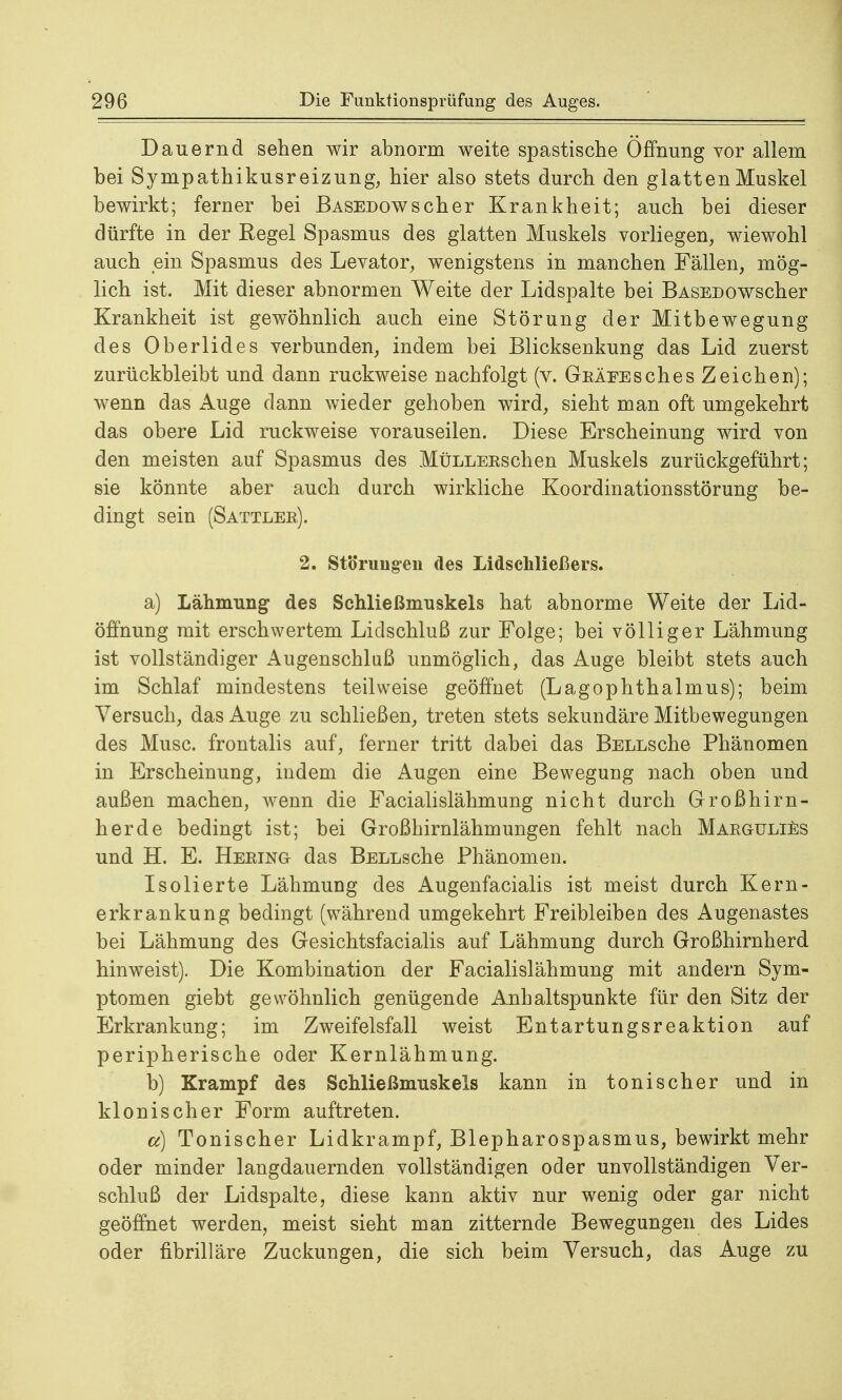 Dauernd sehen wir abnorm weite spastische Öffnung vor allem bei Sj^mpathikusreizung, hier also stets durch den glatten Muskel bewirkt; ferner bei BASEDOwscher Krankheit; auch bei dieser dürfte in der Regel Spasmus des glatten Muskels vorliegen, wiewohl auch ein Spasmus des Levator, wenigstens in manchen Fällen, mög- lich ist. Mit dieser abnormen Weite der Lidspalte bei BASEDOwscher Krankheit ist gewöhnlich auch eine Störung der Mitbewegung des Oberlides verbunden, indem bei Blicksenkung das Lid zuerst zurückbleibt und dann ruckweise nachfolgt (v. GEÄEEsches Zeichen); wenn das Auge dann wieder gehoben wird, sieht man oft umgekehrt das obere Lid ruckweise vorauseilen. Diese Erscheinung wird von den meisten auf Spasmus des MüLLEEschen Muskels zurückgeführt; sie könnte aber auch durch wirkliche Koordinationsstörung be- dingt sein (Sattlee). 2. Störungen des Lidschließers. a) Lähmung des Schließmuskels hat abnorme Weite der Lid- öffnung mit erschwertem Lidschluß zur Folge; bei völliger Lähmung ist vollständiger Augenschluß unmöglich, das Auge bleibt stets auch im Schlaf mindestens teilweise geöffnet (Lagophthalmus); beim Versuch, das Auge zu schließen, treten stets sekundäre Mitbewegungen des Muse, frontalis auf, ferner tritt dabei das BELLsche Phänomen in Erscheinung, indem die Augen eine Bewegung nach oben und außen machen, wenn die Facialislähmung nicht durch Großhirn- herde bedingt ist; bei Großhirnlähmungen fehlt nach MaeguliEs und H. E. Heeing das BELLsche Phänomen. Isolierte Lähmung des Augenfacialis ist meist durch Kern- erkrankung bedingt (während umgekehrt Freibleiben des Augenastes bei Lähmung des Gesichtsfacialis auf Lähmung durch Großhirnherd hinweist). Die Kombination der Facialislähmung mit andern Sym- ptomen giebt gewöhnlich genügende Anhaltspunkte für den Sitz der Erkrankung; im Zweifelsfall weist Entartungsreaktion auf peripherische oder Kernlähmung. b) Krampf des Schließmuskels kann in tonischer und in klonischer Form auftreten. cc) Tonischer Lidkrampf, Blepharospasmus, bewirkt mehr oder minder langdauernden vollständigen oder unvollständigen Ver- schluß der Lidspalte, diese kann aktiv nur wenig oder gar nicht geöffnet werden, meist sieht man zitternde Bewegungen des Lides oder fibrilläre Zuckungen, die sich beim Versuch, das Auge zu