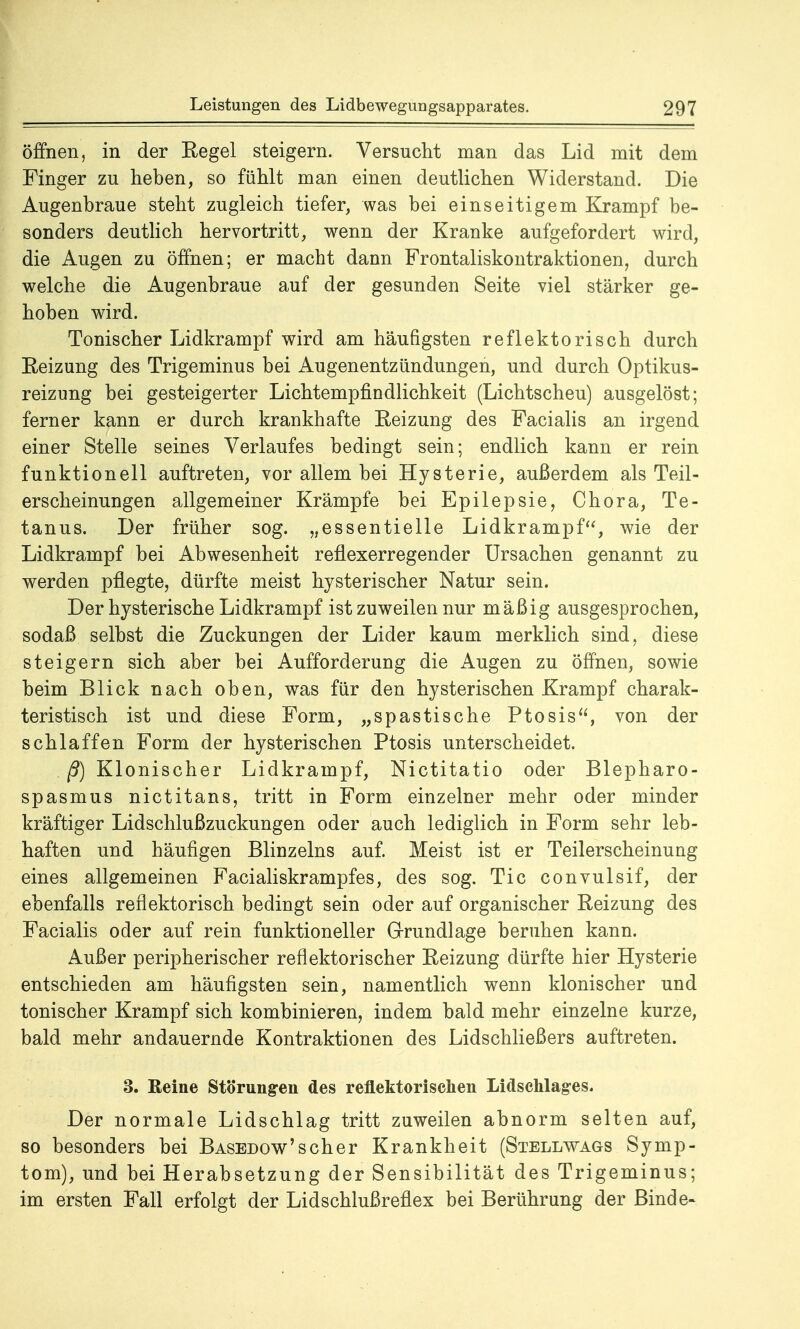 öffnen, in der Regel steigern. Versucht man das Lid mit dem Finger zu heben, so fühlt man einen deutlichen Widerstand. Die Augenbraue steht zugleich tiefer, was bei einseitigem Krampf be- sonders deutlich hervortritt, wenn der Kranke aufgefordert wird, die Augen zu öffnen; er macht dann Frontaliskontraktionen, durch welche die Augenbraue auf der gesunden Seite viel stärker ge- hoben wird. Tonischer Lidkrampf wird am häufigsten reflektorisch durch Reizung des Trigeminus bei Augenentzündungen, und durch Optikus- reizung bei gesteigerter Lichtempfindlichkeit (Lichtscheu) ausgelöst; ferner kann er durch krankhafte Reizung des Facialis an irgend einer Stelle seines Verlaufes bedingt sein; endlich kann er rein funktionell auftreten, vor allem bei Hysterie, außerdem als Teil- erscheinungen allgemeiner Krämpfe bei Epilepsie, Chora, Te- tanus. Der früher sog. „essentielle Lidkrampf, wie der Lidkrampf bei Abwesenheit reflexerregender Ursachen genannt zu werden pflegte, dürfte meist hysterischer Natur sein. Der hysterische Lidkrampf ist zuweilen nur mäßig ausgesprochen, sodaß selbst die Zuckungen der Lider kaum merklich sind, diese steigern sich aber bei Aufforderung die Augen zu öffnen, sowie beim Blick nach oben, was für den hysterischen Krampf charak- teristisch ist und diese Form, „spastische Ptosis, von der schlaffen Form der hysterischen Ptosis unterscheidet. . ß) Klonischer Lidkrampf, Nictitatio oder Blepharo- spasmus nictitans, tritt in Form einzelner mehr oder minder kräftiger Lidschlußzuckungen oder auch lediglich in Form sehr leb- haften und häufigen Blinzeins auf. Meist ist er Teilerscheinuug eines allgemeinen Facialiskrampfes, des sog. Tic convulsif, der ebenfalls reflektorisch bedingt sein oder auf organischer Reizung des Facialis oder auf rein funktioneller Grundlage beruhen kann. Außer peripherischer reflektorischer Reizung dürfte hier Hysterie entschieden am häufigsten sein, namentlich wenn klonischer und tonischer Krampf sich kombinieren, indem bald mehr einzelne kurze, bald mehr andauernde Kontraktionen des Lidschließers auftreten. 3. Reine Störungen des reflektorischen Lidschlages. Der normale Lidschlag tritt zuweilen abnorm selten auf, so besonders bei Basedow'scher Krankheit (Steliavags Symp- tom), und bei Herabsetzung der Sensibilität des Trigeminus; im ersten Fall erfolgt der Lidschlußreflex bei Berührung der Binde«