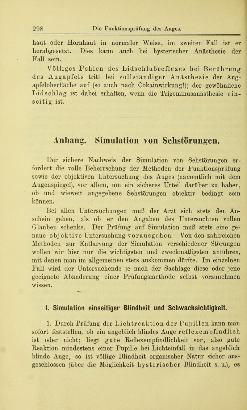 haut oder Hornhaut in normaler Weise, im zweiten Fall ist er herabgesetzt. Dies kann auch bei hysterischer Anästhesie der Fall sein. Völliges Fehlen des Lidschlußreflexes bei Berührung des Augapfels tritt bei vollständiger Anästhesie der Aug- apfeloberfläche auf (so auch nach Cokainwirkung!); der gewöhnliche Lidschlag ist dabei erhalten, wenn die Trigeminusanästhesie ein- seitig ist. Anhang. Simulation von Sehstorungen. Der sichere Nachweis der Simulation von Sehstörungen er- fordert die volle Beherrschung der Methoden der Funktionsprüfung sowie der objektiven Untersuchung des Auges (namentlich mit dem Augenspiegel), vor allem, um ein sicheres Urteil darüber zu haben, ob und wieweit angegebene Sehstörungen objektiv bedingt sein können. Bei allen Untersuchungen muß der Arzt sich stets den An- schein geben, als ob er den Angaben des Untersuchten vollen Glauben schenke. Der Prüfung auf Simulation muß stets eine ge- naue objektive Untersuchung vorausgehen. Von den zahlreichen Methoden zur Entlarvung der Simulation verschiedener Störungen wollen wir hier nur die wichtigsten und zweckmäßigsten anführen, mit denen man im allgemeinen stets auskommen dürfte. Im einzelnen Fall wird der Untersuchende je nach der Sachlage diese oder jene geeignete Abänderung einer Prüfungsmethode selbst vorzunehmen wissen. I. Simulation einseitiger Blindheit und Schwachsichtigkeit. 1. Durch Prüfung der Lichtreaktion der Pupillen kann man sofort feststellen, ob ein angeblich blindes Auge reflexempfindlich ist oder nicht; liegt gute Reflexempfindlichkeit vor, also gute Reaktion mindestens einer Pupille bei Lichteinfall in das angeblich blinde Auge, so ist völlige Blindheit organischer Natur sicher aus- geschlossen (über die Möglichkeit hysterischer Blindheit s. u.), es