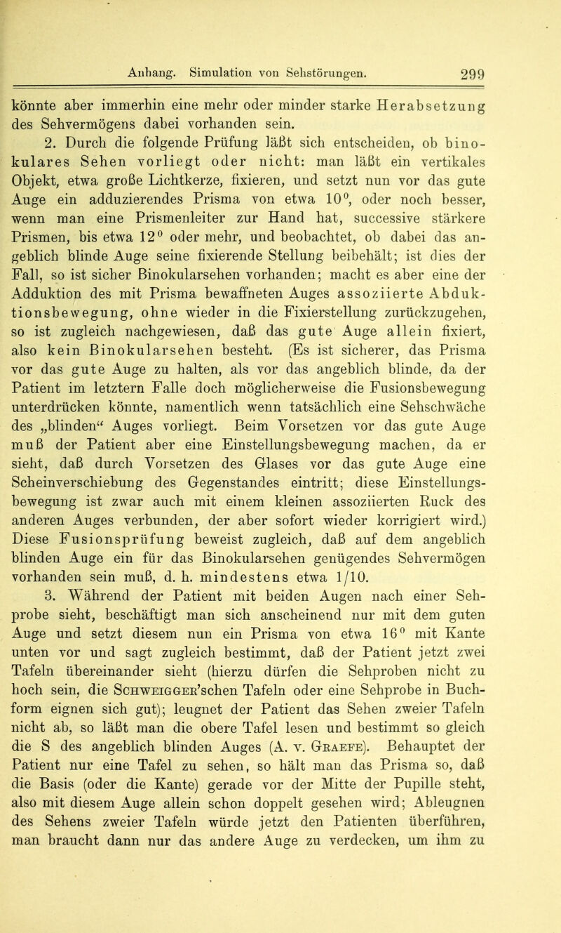 könnte aber immerhin eine mehr oder minder starke Herabsetzung des Sehvermögens dabei vorhanden sein. 2. Durch die folgende Prüfung läßt sich entscheiden, ob bino- kulares Sehen vorliegt oder nicht: man läßt ein vertikales Objekt, etwa große Lichtkerze, fixieren, und setzt nun vor das gute Auge ein adduzierendes Prisma von etwa 10°, oder noch besser, wenn man eine Prismenleiter zur Hand hat, successive stärkere Prismen, bis etwa 12° oder mehr, und beobachtet, ob dabei das an- geblich blinde Auge seine fixierende Stellung beibehält; ist dies der Fall, so ist sicher Binokularsehen vorhanden; macht es aber eine der Adduktion des mit Prisma bewaffneten Auges assoziierte Abduk- tionsbewegung, ohne wieder in die Fixierstellung zurückzugehen, so ist zugleich nachgewiesen, daß das gute Auge allein fixiert, also kein Binokular sehen besteht. (Es ist sicherer, das Prisma vor das gute Auge zu halten, als vor das angeblich blinde, da der Patient im letztern Falle doch möglicherweise die Fusionsbewegung unterdrücken könnte, namentlich wenn tatsächlich eine Sehschwäche des „blinden Auges vorliegt. Beim Vorsetzen vor das gute Auge muß der Patient aber eine Einstellungsbewegung machen, da er sieht, daß durch Vorsetzen des Glases vor das gute Auge eine Scheinverschiebung des Gegenstandes eintritt; diese Einstellungs- bewegung ist zwar auch mit einem kleinen assoziierten Ruck des anderen Auges verbunden, der aber sofort wieder korrigiert wird.) Diese Fusionsprüfung beweist zugleich, daß auf dem angeblich blinden Auge ein für das Binokularsehen genügendes Sehvermögen vorhanden sein muß, d.h. mindestens etwa 1/10. 3. Während der Patient mit beiden Augen nach einer Seh- probe sieht, beschäftigt man sich anscheinend nur mit dem guten Auge und setzt diesem nun ein Prisma von etwa 16° mit Kante unten vor und sagt zugleich bestimmt, daß der Patient jetzt zwei Tafeln übereinander sieht (hierzu dürfen die Sehproben nicht zu hoch sein, die SchweigGEE'schen Tafeln oder eine Sehprobe in Buch- form eignen sich gut); leugnet der Patient das Sehen zweier Tafeln nicht ab, so läßt man die obere Tafel lesen und bestimmt so gleich die S des angeblich blinden Auges (A. v. Gkaefe). Behauptet der Patient nur eine Tafel zu sehen, so hält man das Prisma so, daß die Basis (oder die Kante) gerade vor der Mitte der Pupille steht, also mit diesem Auge allein schon doppelt gesehen wird; Ableugnen des Sehens zweier Tafeln würde jetzt den Patienten überführen, man braucht dann nur das andere Auge zu verdecken, um ihm zu