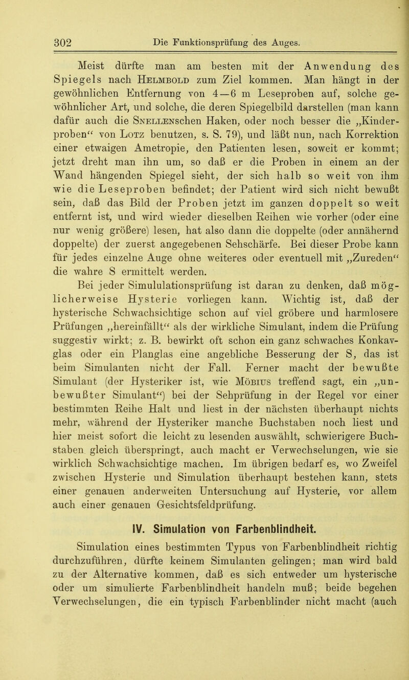 Meist dürfte man am besten mit der Anwendung des Spiegels nach Helmbold zum Ziel kommen. Man hängt in der gewöhnlichen Entfernung von 4—6 m Leseproben auf, solche ge- wöhnlicher Art, und solche, die deren Spiegelbild darstellen (man kann dafür auch die SNELLENschen Haken, oder noch besser die „Kinder- proben von Lötz benutzen, s. S. 79), und läßt nun, nach Korrektion einer etwaigen Ametropie, den Patienten lesen, soweit er kommt; jetzt dreht man ihn um, so daß er die Proben in einem an der Wand hängenden Spiegel sieht, der sich halb so weit von ihm wie die Leseproben befindet; der Patient wird sich nicht bewußt sein, daß das Bild der Proben jetzt im ganzen doppelt so weit entfernt ist, und wird wieder dieselben Reihen wie vorher (oder eine nur wenig größere) lesen, hat also dann die doppelte (oder annähernd doppelte) der zuerst angegebenen Sehschärfe. Bei dieser Probe kann für jedes einzelne Auge ohne weiteres oder eventuell mit „Zureden die wahre S ermittelt werden. Bei jeder Simululationsprüfung ist daran zu denken, daß mög- licherweise Hysterie vorliegen kann. Wichtig ist, daß der hysterische Schwachsichtige schon auf viel gröbere und harmlosere Prüfungen „hereinfällt als der wirkliche Simulant, indem die Prüfung suggestiv wirkt; z. B. bewirkt oft schon ein ganz schwaches Konkav- glas oder ein Planglas eine angebliche Besserung der S, das ist beim Simulanten nicht der Fall. Ferner macht der bewußte Simulant (der Hysteriker ist, wie Möbius treffend sagt, ein „un- bewußter Simulant) bei der Sehprüfung in der Regel vor einer bestimmten Reihe Halt und liest in der nächsten überhaupt nichts mehr, während der Hysteriker manche Buchstaben noch liest und hier meist sofort die leicht zu lesenden auswählt, schwierigere Buch- staben gleich überspringt, auch macht er Verwechselungen, wie sie wirklich Schwachsichtige machen. Im übrigen bedarf es, wo Zweifel zwischen Hysterie und Simulation überhaupt bestehen kann, stets einer genauen anderweiten Untersuchung auf Hysterie, vor allem auch einer genauen Gesichtsfeldprüfung. IV. Simulation von Farbenblindheit. Simulation eines bestimmten Typus von Farbenblindheit richtig durchzuführen, dürfte keinem Simulanten gelingen; man wird bald zu der Alternative kommen, daß es sich entweder um hysterische oder um simulierte Farbenblindheit handeln muß; beide begehen Verwechselungen, die ein typisch Farbenblinder nicht macht (auch