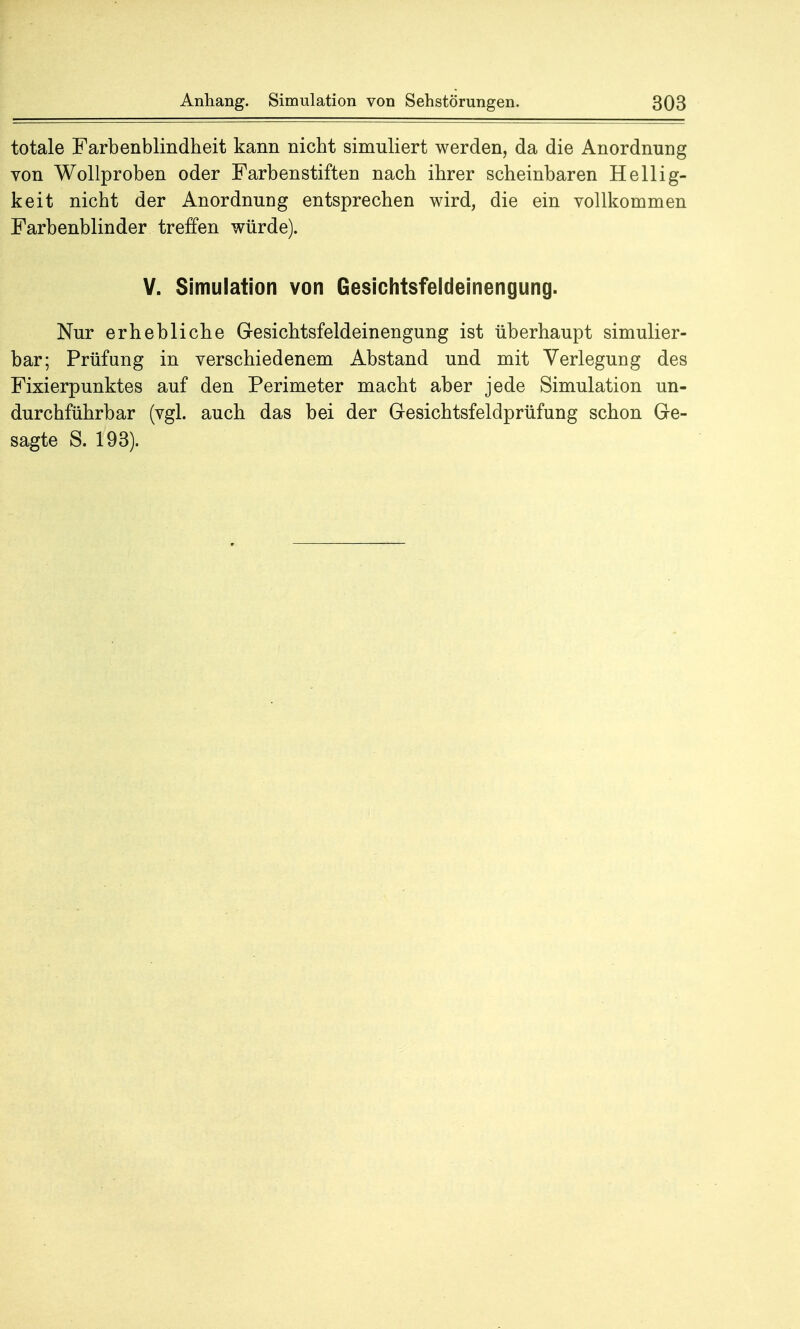 totale Farbenblindheit kann nicht simuliert werden, da die Anordnung von Wollproben oder Farbenstiften nach ihrer scheinbaren Hellig- keit nicht der Anordnung entsprechen wird, die ein vollkommen Farbenblinder treffen würde). V. Simulation von Gesichtsfeldeinengung. Nur erhebliche Gesichtsfeldeinengung ist überhaupt simulier- bar; Prüfung in verschiedenem Abstand und mit Verlegung des Fixierpunktes auf den Perimeter macht aber jede Simulation un- durchführbar (vgl. auch das bei der Gesichtsfeldprüfung schon Ge- sagte S. 193).